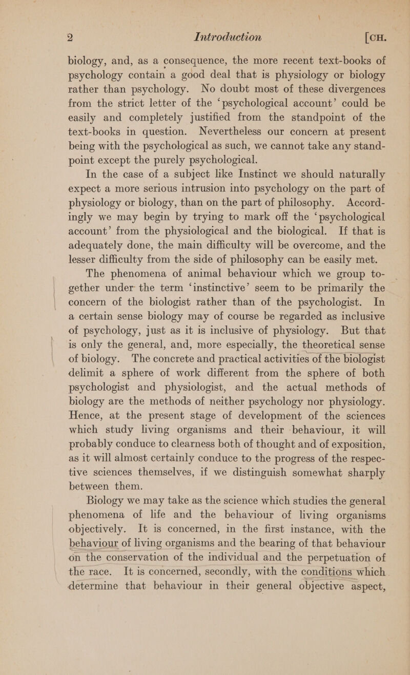 biology, and, as a consequence, the more recent text-books of psychology contain a good deal that is physiology or biology rather than psychology. No doubt most of these divergences from the strict letter of the ‘psychological account’ could be easily and completely justified from the standpoint of the text-books in question. Nevertheless our concern at present being with the psychological as such, we cannot take any stand- point except the purely psychological. In the case of a subject like Instinct we should naturally expect a more serious intrusion into psychology on the part of physiology or biology, than on the part of philosophy. Accord- | ingly we may begin by trying to mark off the ‘psychological account’ from the physiological and the biological. If that is adequately done, the main difficulty will be overcome, and the lesser difficulty from the side of philosophy can be easily met. The phenomena of animal behaviour which we group to- gether under the term ‘instinctive’ seem to be primarily the concern of the biologist rather than of the psychologist. In a certain sense biology may of course be regarded as inclusive of psychology, just as it is inclusive of physiology. But that is only the general, and, more especially, the theoretical sense of biology. The concrete and practical activities of the biologist delimit a sphere of work different from the sphere of both psychologist and physiologist, and the actual methods of biology are the methods of neither psychology nor physiology. Hence, at the present stage of development of the sciences which study living organisms and their behaviour, it will probably conduce to clearness both of thought and of exposition, as it will almost certainly conduce to the progress of the respec- tive sciences themselves, if we distinguish somewhat sharply between them. Biology we may take as the science which studies the general phenomena of life and the behaviour of living organisms objectively. It is concerned, in the first instance, with the behaviour of living organisms and the bearing of that behaviour on the conservation of the individual and the perpetuation of the race. It is concerned, secondly, with the conditions which | determine that behaviour in their general objective aspect,