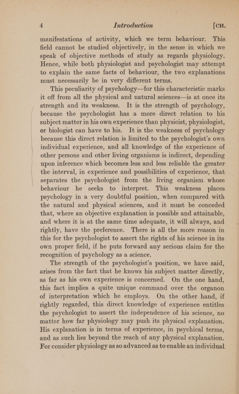 manifestations of activity, which we term behaviour. This field cannot be studied objectively, in the sense in which we speak of objective methods of study as regards physiology. Hence, while both physiologist and psychologist may attempt to explain the same facts of behaviour, the two explanations must necessarily be in very different terms. This peculiarity of psychology—for this characteristic marks it off from all the physical and natural sciences—is at once its strength and its weakness. It is the strength of psychology, because the psychologist has a more direct relation to his subject matter in his own experience than physicist, physiologist, — or biologist can have to his. It is the weakness of psychology because this direct relation is limited to the psychologist’s own individual experience, and all knowledge of the experience of other persons and other living organisms is indirect, depending upon inference which becomes less and less reliable the greater the interval, in experience and possibilities of experience, that separates the psychologist from the living organism whose behaviour he seeks to interpret. This weakness places psychology in a very doubtful position, when compared with the natural and physical sciences, and it must be conceded that, where an objective explanation is possible and attainable, and where it is at the same time adequate, it will always, and rightly, have the preference. There is all the more reason in this for the psychologist to assert the rights of his science in its own proper field, if he puts forward any serious claim for the recognition of psychology as a science. The strength of the psychologist’s position, we have said, arises from the fact that he knows his subject matter directly, as far as his own experience is concerned. On the one hand, this fact implies a quite unique command over the organon of interpretation which he employs. On the other hand, if rightly regarded, this direct knowledge of experience entitles the psychologist to assert the independence of his science, no matter how far physiology may push its physical explanation. His explanation is in terms of experience, in psychical terms, and as such lies beyond the reach of any physical explanation. For consider physiology as so advanced.as to enable an individual