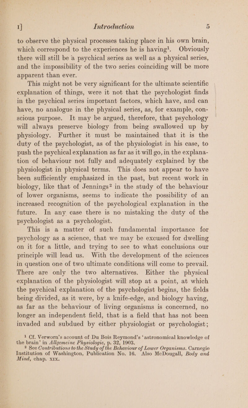 to observe the physical processes taking place in his own brain, which correspond to the experiences he is having’. Obviously there will still be a psychical series as well as a physical series, and the impossibility of the two series coinciding will be more apparent than ever. This might not be very significant for the ultimate scientific explanation of things, were it not that the psychologist finds in the psychical series important factors, which have, and can have, no analogue in the physical series, as, for example, con- scious purpose. It may be argued, therefore, that psychology will always preserve biology from being swallowed up by physiology. Further it must be maintained that it is the duty of the psychologist, as of the physiologist in his case, to push the psychical explanation as far as it will go, in the explana- tion of behaviour not fully and adequately explained by the physiologist in physical terms. This does not appear to have been sufficiently emphasized in the past, but recent work in biology, like that of Jennings? in the study of the behaviour of lower organisms, seems to indicate the possibility of an increased recognition of the psychological explanation in the future. In any case there is no mistaking the duty of the psychologist as a psychologist. This is a matter of such fundamental importance for psychology as a science, that we may be excused for dwelling on it for a little, and trying to see to what conclusions our principle will lead us. With the development of the sciences in question one of two ultimate conditions will come to prevail. There are only the two alternatives. Either the physical explanation of the physiologist will stop at a point, at which the psychical explanation of the psychologist begins, the fields being divided, as it were, by a knife-edge, and biology having, as far as the behaviour of living organisms is concerned, no longer an independent field, that is a field that has not been invaded and subdued by either physiologist or psychologist ; 1 Cf. Verworn’s account of Du Bois Reymond’s ‘astronomical knowledge of the brain’ in Allgemeine Physiologie, p. 32, 1903. 2 See Contributions to the Study of the Behaviour of Lower Organisms. Carnegie Institution of Washington, Publication No. 16. Also McDougall, Body and _ Mind, chap. x1x.