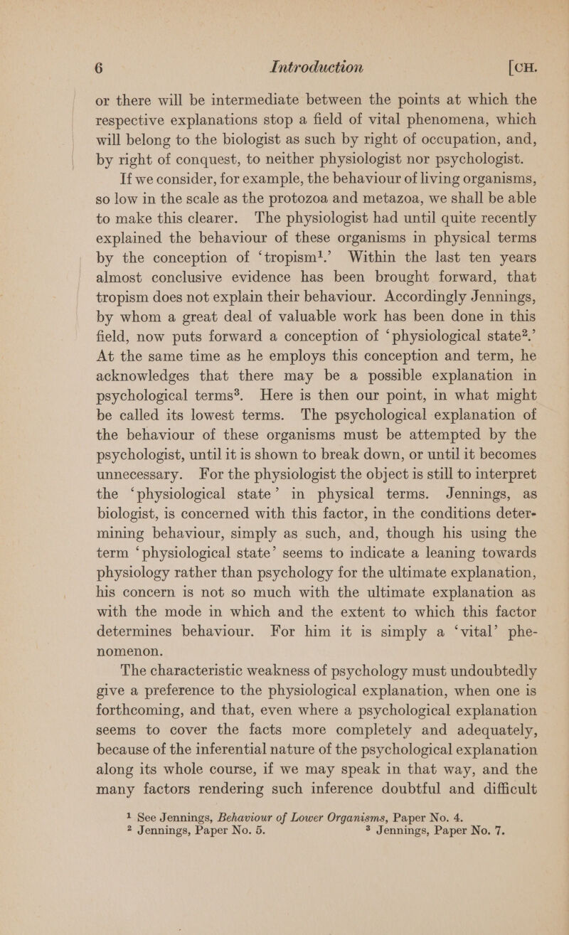 or there will be intermediate between the points at which the respective explanations stop a field of vital phenomena, which will belong to the biologist as such by right of occupation, and, by right of conquest, to neither physiologist nor psychologist. If we consider, for example, the behaviour of living organisms, so low in the scale as the protozoa and metazoa, we shall be able to make this clearer. The physiologist had until quite recently explained the behaviour of these organisms in physical terms by the conception of ‘tropism!.’ Within the last ten years almost conclusive evidence has been brought forward, that — tropism does not explain their behaviour. Accordingly Jennings, by whom a great deal of valuable work has been done in this field, now puts forward a conception of ‘physiological state?.’ At the same time as he employs this conception and term, he acknowledges that there may be a possible explanation in psychological terms®. Here is then our point, in what might be called its lowest terms. The psychological explanation of the behaviour of these organisms must be attempted by the psychologist, until it is shown to break down, or until it becomes unnecessary. For the physiologist the object is still to interpret the ‘physiological state’ in physical terms. Jennings, as biologist, is concerned with this factor, in the conditions deter- mining behaviour, simply as such, and, though his using the term ‘physiological state’ seems to indicate a leaning towards physiology rather than psychology for the ultimate explanation, his concern is not so much with the ultimate explanation as with the mode in which and the extent to which this factor determines behaviour. For him it is simply a ‘vital’ phe- nomenon. The characteristic weakness of psychology must undoubtedly give a preference to the physiological explanation, when one is forthcoming, and that, even where a psychological explanation seems to cover the facts more completely and adequately, because of the inferential nature of the psychological explanation along its whole course, if we may speak in that way, and the many factors rendering such inference doubtful and difficult 1 See Jennings, Behaviour of Lower Organisms, Paper No. 4. * Jennings, Paper No. 5. 3 Jennings, Paper No. 7.