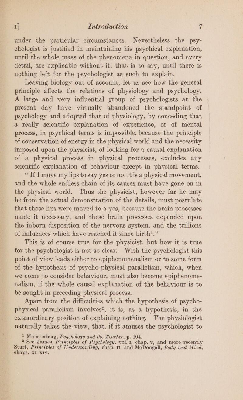 under the particular circumstances. Nevertheless the psy- chologist is justified in maintaining his psychical explanation, until the whole mass of the phenomena in question, and every detail, are explicable without it, that is to say, until there is nothing left for the psychologist as such to explain. Leaving biology out of account, let us see how the general principle affects the relations of physiology and psychology. A large and very influential group of psychologists at the present day have virtually abandoned the standpoint of psychology and adopted that of physiology, by conceding that a really scientific explanation of experience, or of mental process, in psychical terms is impossible, because the principle of conservation of energy in the physical world and the necessity imposed upon the physicist, of looking for a causal explanation of a physical process in physical processes, excludes any scientific explanation of behaviour except in physical terms. “Tf I move my lips to say yes or no, itis a physical movement, and the whole endless chain of its causes must have gone on in the physical world. Thus the physicist, however far he may be from the actual demonstration of the details, must postulate that those lips were moved to a yes, because the brain processes made it necessary, and these brain processes depended upon the mborn disposition of the nervous system, and the trillions of influences which have reached it since birth?.”’ This is of course true for the physicist, but how it is true for the psychologist is not so clear. With the psychologist this point of view leads either to epiphenomenalism or to some form of the hypothesis of psycho-physical parallelism, which, when we come to consider behaviour, must also become epiphenome- nalism, if the whole causal explanation of the behaviour is to be sought in preceding physical process. Apart from the difficulties which the hypothesis of psycho- physical parallelism involves*, it is, as a hypothesis, in the extraordinary position of explaining nothing. The physiologist naturally takes the view, that, if it amuses the psychologist to 1 Minsterberg, Psychology and the Teacher, p. 104. | 2 See James, Principles of Psychology, vol.1, chap. v, and more recently Sturt, Principles of Understanding, chap. 1, and McDougall, Body and Mind, chaps, XI-xIv. .