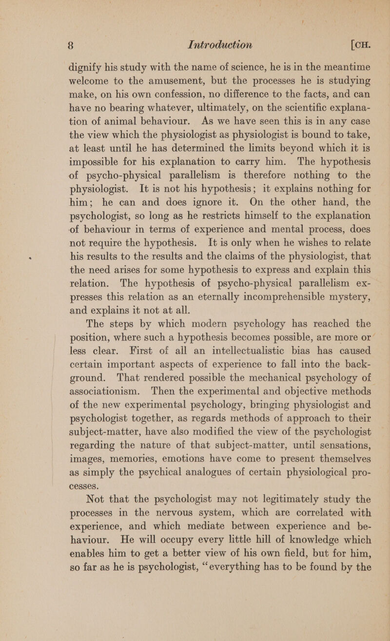 dignify his study with the name of science, he is in the meantime welcome to the amusement, but the processes he is studying make, on his own confession, no difference to the facts, and can have no bearing whatever, ultimately, on the scientific explana- tion of animal behaviour. As we have seen this is in any case the view which the physiologist as physiologist is bound to take, at least until he has determined the limits beyond which it is impossible for his explanation to carry him. The hypothesis of psycho-physical parallelism is therefore nothing to the physiologist. It is not his hypothesis; it explains nothing for him; he can and does ignore it. On the other hand, the psychologist, so long as he restricts himself to the explanation of behaviour in terms of experience and mental process, does not require the hypothesis. It is only when he wishes to relate his results to the results and the claims of the physiologist, that the need arises for some hypothesis to express and explain this relation. The hypothesis of psycho-physical parallelism ex- presses this relation as an eternally incomprehensible mystery, and explains it not at all. The steps by which modern psychology has reached the position, where such a hypothesis becomes possible, are more or less clear. First of all an intellectualistic bias has caused certain important aspects of experience to fall into the back- ground. That rendered possible the mechanical psychology of associationism. Then the experimental and objective methods of the new experimental psychology, bringing physiologist and psychologist together, as regards methods of approach to their subject-matter, have also modified the view of the psychologist regarding the nature of that subject-matter, until sensations, images, memories, emotions have come to present themselves as simply the psychical analogues of certain physiological pro- cesses. Not that the psychologist may not legitimately study the processes in the nervous system, which are correlated with experience, and which mediate between experience and_ be- haviour. He will occupy every little hill of knowledge which enables him to get a better view of his own field, but for him, so far as he is psychologist, “everything has to be found by the