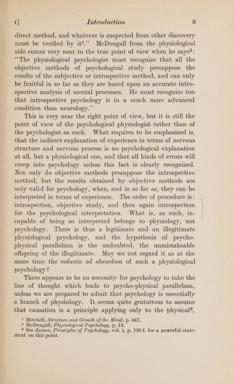 direct method, and whatever is suspected from other discovery must be verified by itt.’ McDougall from the physiological side comes very near to the true point of view when he says?: “The physiological psychologist must recognize that all the objective methods of psychological study presuppose the results of the subjective or introspective method, and can only be fruitful in so far as they are based upon an accurate intro- spective analysis of mental processes. He must recognize too that introspective psychology is in a much more advanced condition than neurology.” This is very near the right point of view, but it is still the point of view of the psychological physiologist rather than of the psychologist as such. What requires to be emphasized is, that the indirect explanation of experience in terms of nervous structure and nervous process is no psychological explanation at all, but a physiological one, and that all kinds of errors will creep into psychology unless this fact is clearly recognized. Not only do objective methods presuppose the introspective method, but the results obtained by objective methods are only valid for psychology, when, and in so far as, they can be interpreted in terms of experience. The order of procedure is: introspection, objective study, and then again introspection for the psychological interpretation. What is, as such, in- capable of being so interpreted belongs to physiology, not psychology. There is thus a legitimate and an illegitimate physiological psychology, and the hypothesis of psycho- physical parallelism is the undoubted, the unmistakeable offspring of the illegitimate. May we not regard it as at the same time the reductio ad absurdum of such a physiological psychology ? There appears to be no necessity for psychology to take the line of thought which leads to psycho-physical parallelism, unless we are prepared to admit that psychology is essentially a branch of physiology. It.seems quite gratuitous to assume that causation is a principle applying only to the physical}, 1 Mitchell, Structure and Growth of the Mind, p. 447. 2 McDougall, Physiological Psychology, p. 13 3 See James, Principles of Psychology, vol. i, p- 136 f. for a powerful state- _ ment on this point.