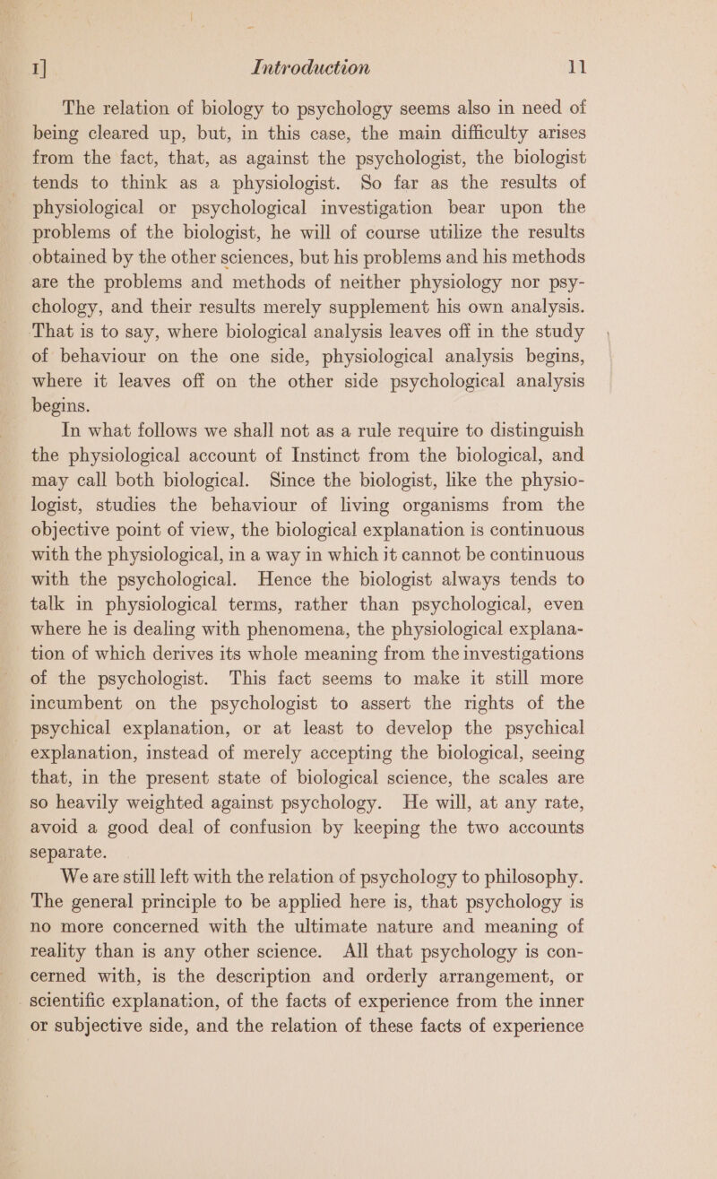 The relation of biology to psychology seems also in need of being cleared up, but, in this case, the main difficulty arises from the fact, that, as against the psychologist, the biologist tends to think as a physiologist. So far as the results of physiological or psychological investigation bear upon the problems of the biologist, he will of course utilize the results obtained by the other sciences, but his problems and his methods are the problems and methods of neither physiology nor psy- chology, and their results merely supplement his own analysis. That is to say, where biological analysis leaves off in the study of behaviour on the one side, physiological analysis begins, where it leaves off on the other side psychological analysis begins. In what follows we shall not as a rule require to distinguish the physiological account of Instinct from the biological, and may call both biological. Since the biologist, like the physio- logist, studies the behaviour of living organisms from the objective point of view, the biological explanation is continuous with the physiological, in a way in which it cannot be continuous with the psychological. Hence the biologist always tends to talk in physiological terms, rather than psychological, even where he is dealing with phenomena, the physiological explana- tion of which derives its whole meaning from the investigations of the psychologist. This fact seems to make it still more incumbent on the psychologist to assert the rights of the explanation, instead of merely accepting the biological, seeing that, in the present state of biological science, the scales are so heavily weighted against psychology. He will, at any rate, avoid a good deal of confusion by keeping the two accounts separate. We are still left with the relation of psychology to philosophy. The general principle to be applied here is, that psychology is no more concerned with the ultimate nature and meaning of reality than is any other science. All that psychology is con- cerned with, is the description and orderly arrangement, or scientific explanation, of the facts of experience from the inner or subjective side, and the relation of these facts of experience