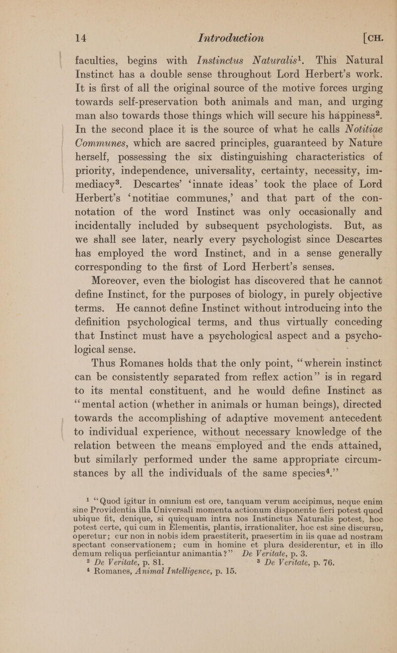 faculties, begins with Instinctus Naturalist. This Natural Instinct has a double sense throughout Lord Herbert’s work. It is first of all the original source of the motive forces urging towards self-preservation both animals and man, and urging man also towards those things which will secure his happiness?. In the second place it is the source of what he calls Notvtrae Communes, which are sacred principles, guaranteed by Nature herself, possessing the six distinguishing characteristics of priority, independence, universality, certainty, necessity, 1m- mediacy®. Descartes’ ‘innate ideas’ took the place of Lord Herbert’s ‘notitiae communes, and that part of the con- notation of the word Instinct was only occasionally and incidentally included by subsequent psychologists. But, as we shall see later, nearly every psychologist since Descartes has employed the word Instinct, and in a sense generally corresponding to the first of Lord Herbert’s senses. Moreover, even the biologist has discovered that he cannot define Instinct, for the purposes of biology, in purely objective terms. He cannot define Instinct without introducing into the definition psychological terms, and thus virtually conceding that Instinct must have a psychological aspect and a Pee logical sense. Thus Romanes holds that the only point, “wherein instinct can be consistently separated from reflex action” is in regard to its mental constituent, and he would define Instinct as “mental action (whether in animals or human beings), directed towards the accomplishing of adaptive movement antecedent to individual experience, without necessary knowledge of the relation between the means employed and the ends attained, but similarly performed under the same appropriate circum- stances by all the individuals of the same species*.”’ 1 “Quod igitur in omnium est ore, tanquam verum accipimus, neque enim sine Providentia illa Universali momenta actionum disponente fieri potest quod ubique fit, denique, si quicquam intra nos Instinctus Naturalis potest, hoc potest certe, qui cum in Elementis, plantis, irrationaliter, hoc est sine discursu, operetur; cur non in nobis idem praestiterit, praesertim in iis quae ad nostram spectant conservationem; cum in homine et plura desiderentur, et in a demum reliqua perficiantur animantia?’’? De Veritate, p. 3. 2 De Veritate, p. 81. 3 De Veritate, p. 76. 4 Romanes, Animal Intelligence, p. 15.