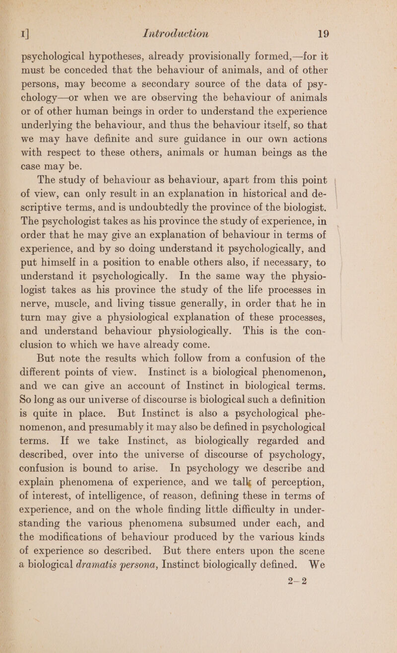 psychological hypotheses, already provisionally formed,—for it must be conceded that the behaviour of animals, and of other persons, may become a secondary source of the data of psy- chology—or when we are observing the behaviour of animals or of other human beings in order to understand the experience underlying the behaviour, and thus the behaviour itself, so that we may have definite and sure guidance in our own actions with respect to these others, animals or human beings as the case may be. The study of behaviour as behaviour, apart from this point of view, can only result in an explanation in historical and de- scriptive terms, and is undoubtedly the province of the biologist. The psychologist takes as his province the study of experience, in order that he may give an explanation of behaviour in terms of experience, and by so doing understand it psychologically, and put himself in a position to enable others also, if necessary, to understand it psychologically. In the same way the physio- logist takes as his province the study of the life processes in nerve, muscle, and living tissue generally, in order that he in turn may give a physiological explanation of these processes, and understand behaviour physiologically. This is the con- clusion to which we have already come. But note the results which follow from a confusion of the different points of view. Instinct is a biological phenomenon, and we can give an account of Instinct in biological terms. So long as our universe of discourse is biological such a definition is quite in place. But Instinct is also a psychological phe- nomenon, and presumably it may also be defined in psychological terms. If we take Instinct, as biologically regarded and described, over into the universe of discourse of psychology, confusion is bound to arise. In psychology we describe and explain phenomena of experience, and we talk of perception, of interest, of intelligence, of reason, defining these in terms of experience, and on the whole finding little difficulty in under- standing the various phenomena subsumed under each, and the modifications of behaviour produced by the various kinds of experience so described. But there enters upon the scene _a biological dramatis persona, Instinct biologically defined. We 2-92