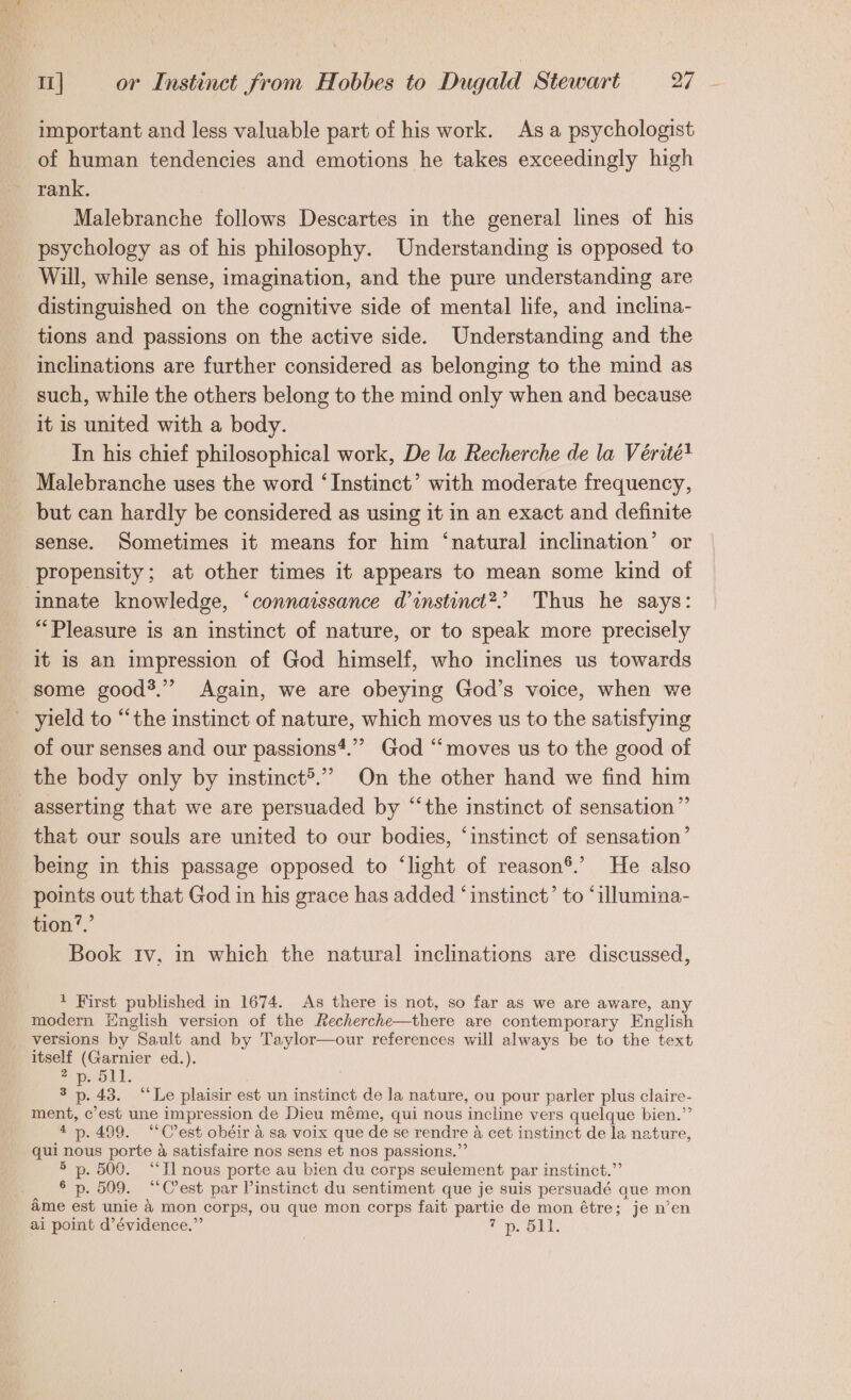 important and less valuable part of his work. As a psychologist of human tendencies and emotions he takes exceedingly high rank. Malebranche follows Descartes in the general lines of his psychology as of his philosophy. Understanding is opposed to Will, while sense, imagination, and the pure understanding are distinguished on the cognitive side of mental life, and inclina- tions and passions on the active side. Understanding and the inclinations are further considered as belonging to the mind as such, while the others belong to the mind only when and because it is united with a body. In his chief philosophical work, De la Recherche de la Vérité! Malebranche uses the word ‘Instinct’ with moderate frequency, but can hardly be considered as using it in an exact and definite sense. Sometimes it means for him ‘natural inclination’ or propensity; at other times it appears to mean some kind of innate knowledge, ‘connaissance d instinct? Thus he says: “Pleasure is an instinct of nature, or to speak more precisely it is an impression of God himself, who inclines us towards some good?.” Again, we are obeying God’s voice, when we yield to “the instinct of nature, which moves us to the satisfying of our senses and our passions‘.”” God “moves us to the good of the body only by instinct&gt;.”” On the other hand we find him asserting that we are persuaded by “the instinct of sensation” that our souls are united to our bodies, ‘instinct of sensation’ being in this passage opposed to ‘light of reason®.’ He also points out that God in his grace has added ‘instinct’ to ‘illumina- tion’.’ Book tv, in which the natural inclinations are discussed, 1 First published in 1674. As there is not, so far as we are aware, any modern English version of the Recherche—there are contemporary English versions by Sault and by Taylor—our references will always be to the text itself (Garnier ed.). 2 ae 511. ° p. 43. “Le plaisir est un instinct de la nature, ou pour parler plus claire- ee c’est une im pression de Dieu méme, qui nous incline vers quelque bien.’ 4 p.499. ““C’est obéir 4 sa voix que de se rendre A cet instinct de la nature, qui nous porte a Satisfaire nos sens et nos passions.” sf oe 500. “Il nous porte au bien du corps seulement par instinct.” § p. 509. “Cest par instinct du sentiment que je suis persuadé que mon ame est unie &amp; mon corps, ou que mon corps fait ols de mon étre; je n’en ai point d’évidence.”’ ais CSR i