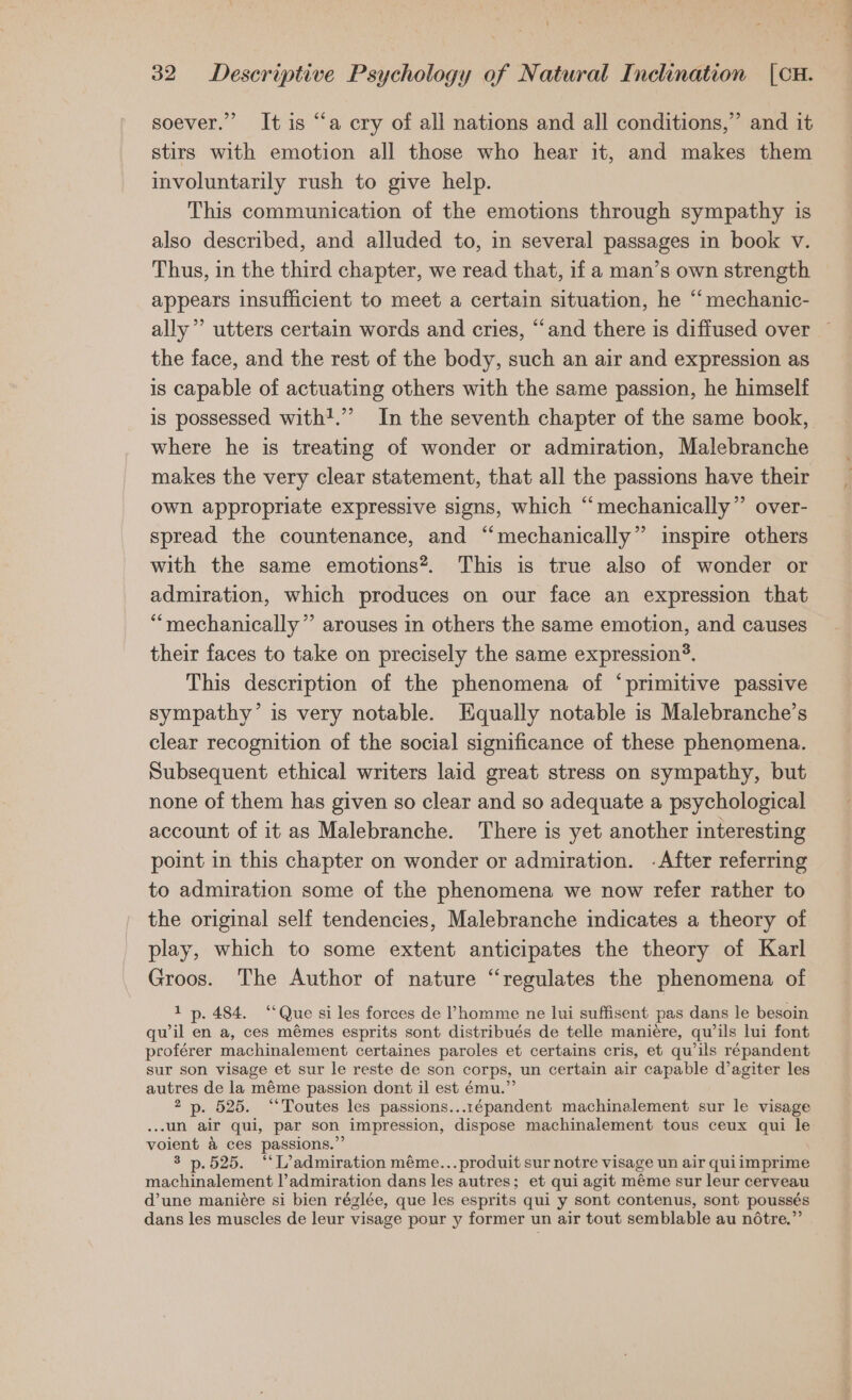 soever.” It is “a cry of all nations and all conditions,” and it stirs with emotion all those who hear it, and makes them involuntarily rush to give help. This communication of the emotions through sympathy is also described, and alluded to, in several passages in book v. Thus, in the third chapter, we read that, if a man’s own strength appears insufficient to meet a certain situation, he “mechanic- ally” utters certain words and cries, “and there is diffused over the face, and the rest of the body, such an air and expression as is capable of actuating others with the same passion, he himself where he is treating of wonder or admiration, Malebranche makes the very clear statement, that all the passions have their own appropriate expressive signs, which “mechanically”’ over- spread the countenance, and “mechanically” inspire others with the same emotions*. This is true also of wonder or admiration, which produces on our face an expression that ““mechanically”’ arouses in others the same emotion, and causes their faces to take on precisely the same expression®. This description of the phenomena of “primitive passive sympathy’ is very notable. Equally notable is Malebranche’s clear recognition of the social significance of these phenomena. Subsequent ethical writers laid great stress on sympathy, but none of them has given so clear and so adequate a psychological account of it as Malebranche. There is yet another interesting point in this chapter on wonder or admiration. -After referring to admiration some of the phenomena we now refer rather to the original self tendencies, Malebranche indicates a theory of play, which to some extent anticipates the theory of Karl Groos. The Author of nature “regulates the phenomena of 1 p. 484. “Que si les forces de VPhomme ne lui suffisent pas dans le besoin qu il en a, ces mémes esprits sont distribués de telle maniere, qu’ils lui font proférer machinalement certaines paroles et certains cris, et qu’ils répandent sur son visage et sur le reste de son corps, un certain air capable d’agiter les autres de la méme passion dont il est ému.”’ 2 p. 525. “Toutes les passions...1épandent machinalement sur le visage ...un air qui, par son impression, dispose machinalement tous ceux qui le voient &amp; ces passions.” 3 p.525. “L’admiration méme...produit sur notre visage un air quiimprime machinalement l’admiration dans les autres; et qui agit méme sur leur cerveau d’une maniére si bien réglée, que les esprits qui y sont contenus, sont poussés dans les muscles de leur visage pour y former un air tout semblable au nétre.”’ P re —_—— =