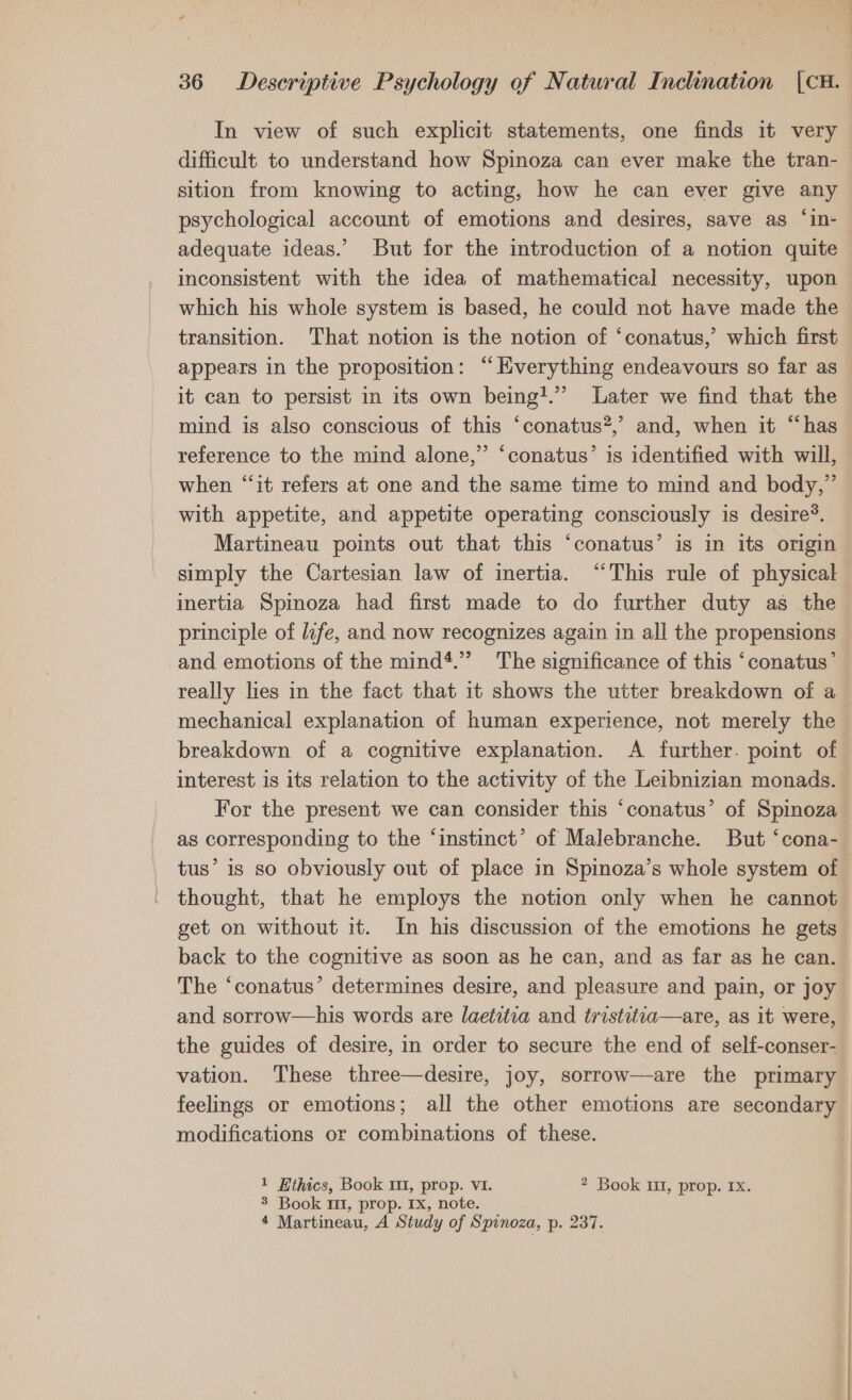 difficult to understand how Spinoza can ever make the tran- sition from knowing to acting, how he can ever give any psychological account of emotions and desires, save as ‘“in- adequate ideas.’ But for the introduction of a notion quite inconsistent with the idea of mathematical necessity, upon which his whole system is based, he could not have made the transition. That notion is the notion of ‘conatus,’ which first appears in the proposition: “Everything endeavours so far as it can to persist in its own being!.” Later we find that the mind is also conscious of this ‘conatus?,’ and, when it “has reference to the mind alone,” ‘conatus’ is identified with will, when “it refers at one and the same time to mind and body,” with appetite, and appetite operating consciously is desire’. Martineau points out that this ‘conatus’ is in its origin simply the Cartesian law of inertia. “This rule of physical inertia Spinoza had first made to do further duty as the principle of lefe, and now recognizes again in all the propensions and emotions of the mind*.” The significance of this ‘conatus’ really lies in the fact that it shows the utter breakdown of a mechanical explanation of human experience, not merely the breakdown of a cognitive explanation. A further. point of interest is its relation to the activity of the Leibnizian monads. as corresponding to the ‘instinct’ of Malebranche. But ‘cona- thought, that he employs the notion only when he cannot get on without it. In his discussion of the emotions he gets back to the cognitive as soon as he can, and as far as he can. The ‘conatus’ determines desire, and pleasure and pain, or joy and sorrow—his words are laetitia and tristitia—are, as it were, the guides of desire, in order to secure the end of self-conser- vation. These three—desire, joy, sorrow—are the primary modifications or combinations of these. 1 Ethics, Book 111, prop. VI. * Book 11, prop. rx. 3 Book 11, prop. Ix, note. 4 Martineau, A Study of Spinoza, p. 237.