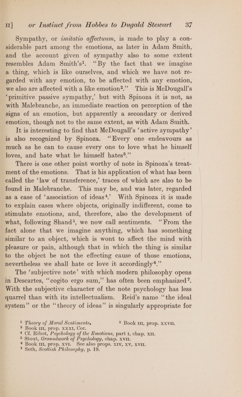 Sympathy, or zmitatio affectuum, is made to play a con- siderable part among the emotions, as later in Adam Smith, and the account given of sympathy also to some extent resembles Adam Smith’s!. “By the fact that we imagine a thing, which is like ourselves, and which we have not re- garded with any emotion, to be affected with any emotion, _we also are affected with a like emotion”.”’ This is McDougall’s ‘primitive passive sympathy,’ but with Spinoza it is not, as with Malebranche, an immediate reaction on perception of the signs of an emotion, but apparently a secondary or derived emotion, though not to the same extent, as with Adam Smith. It is interesting to find that McDougall’s ‘active sympathy’ is also recognized by Spinoza. “Hvery one endeavours as much as he can to cause every one to love what he himself loves, and hate what he himself hates?.” ; There is one other point worthy of note in Spinoza’s treat- ment of the emotions. That is his application of what has been called the ‘law of transference,’ traces of which are also to be found in Malebranche. This may be, and was later, regarded as a case of ‘association of ideas*.’ With Spinoza it is made to explain cases where objects, originally indifferent, come to stimulate emotions, and, therefore, also the development of what, following Shand®, we now call sentiments. “From the fact alone that we imagine anything, which has something similar to an object, which is wont to affect the mind with pleasure or pain, although that in which the thing is similar to the object be not the effecting cause of those emotions, nevertheless we shall hate or love it accordingly ®.”’ The ‘subjective note’ with which modern philosophy opens ‘in Descartes, “cogito ergo sum,” has often been emphasized’. With the subjective character of the note psychology has less quarrel than with its intellectualism. Reid’s name “the ideal system” or the “theory of ideas” is singularly appropriate for 1 Theory of Moral Sentiments. 2 Book 1, prop. XXVII. 3 Book 10, prop. Xxxt, Cor. 4 Cf. Ribot, Psychology of the Emotions, part 1, chap. XIt. 5 Stout, Groundwork of Psychology, chap. XVII. § Book m1, prop. xvi. See also props, XIV, XV, XVII. 7 Seth, Scottish Philosophy, p. 19.