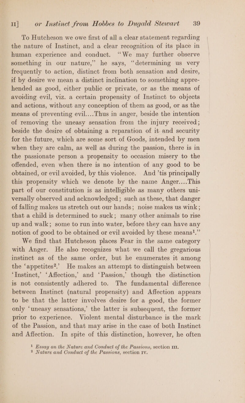 To Hutcheson we owe first of all a clear statement regarding the nature of Instinct, and a clear recognition of its place in human experience and conduct. “We may further observe something in our nature,’ he says, “determining us very frequently to action, distinct from both sensation and desire, if by desire we mean a distinct inclination to something appre- hended as good, either public or private, or as the means of avoiding evil, viz. a certain propensity of Instinct to objects and actions, without any conception of them as good, or as the means of preventing evil.... Thus in anger, beside the intention of removing the uneasy sensation from the injury received; beside the desire of obtaining a reparation of it and security for the future, which are some sort of Goods, intended by men when they are calm, as well as during the passion, there is in the passionate person a propensity to occasion misery to the offended, even when there is no intention of any good to be obtained, or evil avoided, by this violence. And ’tis principally this propensity which we denote by the name Angev....This part of our constitution is as intelligible as many others uni- versally observed and acknowledged; such as these, that danger of falling makes us stretch out our hands; noise makes us wink ; that a child is determined to suck; many other animals to rise up and walk; some to run into water, before they can have any notion of good to be obtained or evil avoided by these means!?.” We find that Hutcheson places Fear in the same category with Anger. He also recognizes what we call the gregarious instinct as of the same order, but he enumerates it among the ‘appetites*.” He makes an attempt to distinguish between ‘Instinct,’ ‘Affection,’ and ‘Passion,’ though the distinction is not consistently adhered to. The fundamental difference between Instinct (natural propensity) and Affection appears to be that the latter involves desire for a good, the former only ‘uneasy sensations,’ the latter is subsequent, the former prior to experience. Violent mental disturbance is the mark of the Passion, and that may arise in the case of both Instinct and Affection. In spite of this distinction, however, he often 1 Essay on the Nature and Conduct of the Passions, section 111. 2 Nature and Conduct of the Passions, section Iv.