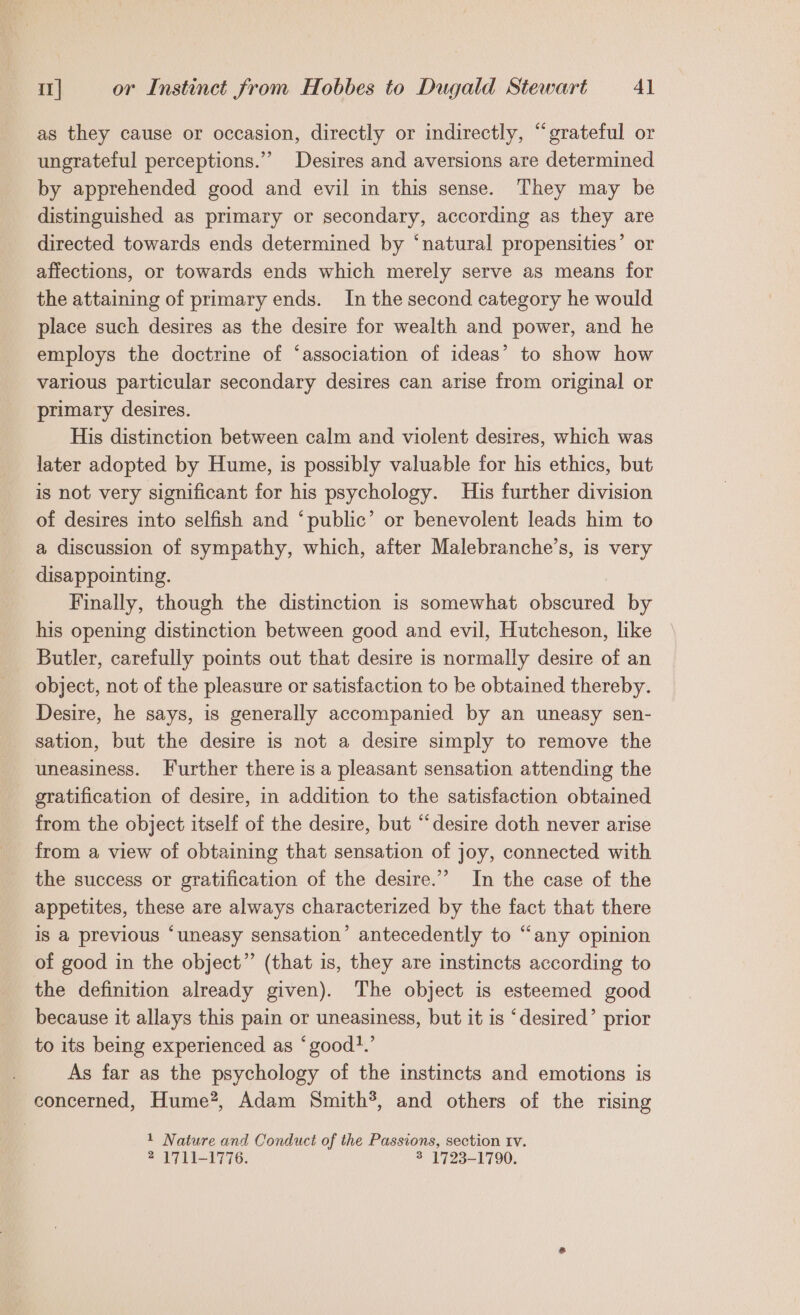 as they cause or occasion, directly or indirectly, “grateful or ungrateful perceptions.”” Desires and aversions are determined by apprehended good and evil in this sense. They may be distinguished as primary or secondary, according as they are directed towards ends determined by ‘natural propensities’ or affections, or towards ends which merely serve as means for the attaining of primary ends. In the second category he would place such desires as the desire for wealth and power, and he employs the doctrine of ‘association of ideas’ to show how various particular secondary desires can arise from original or primary desires. His distinction between calm and violent desires, which was later adopted by Hume, is possibly valuable for his ethics, but is not very significant for his psychology. His further division of desires into selfish and ‘public’ or benevolent leads him to a discussion of sympathy, which, after Malebranche’s, is very disappointing. Finally, though the distinction is somewhat obscured by his opening distinction between good and evil, Hutcheson, like Butler, carefully points out that desire is normally desire of an object, not of the pleasure or satisfaction to be obtained thereby. Desire, he says, is generally accompanied by an uneasy sen- sation, but the desire is not a desire simply to remove the uneasiness. Further there is a pleasant sensation attending the gratification of desire, in addition to the satisfaction obtained from the object itself of the desire, but “desire doth never arise from a view of obtaining that sensation of joy, connected with the success or gratification of the desire.” In the case of the appetites, these are always characterized by the fact that there iS a previous “uneasy sensation’ antecedently to “any opinion of good in the object” (that is, they are instincts according to the definition already given). The object is esteemed good because it allays this pain or uneasiness, but it is ‘desired’ prior to its being experienced as ‘good.’ As far as the psychology of the instincts and emotions is concerned, Hume*, Adam Smith?, and others of the rising 1 Nature and Conduct of the Passions, section Iv.