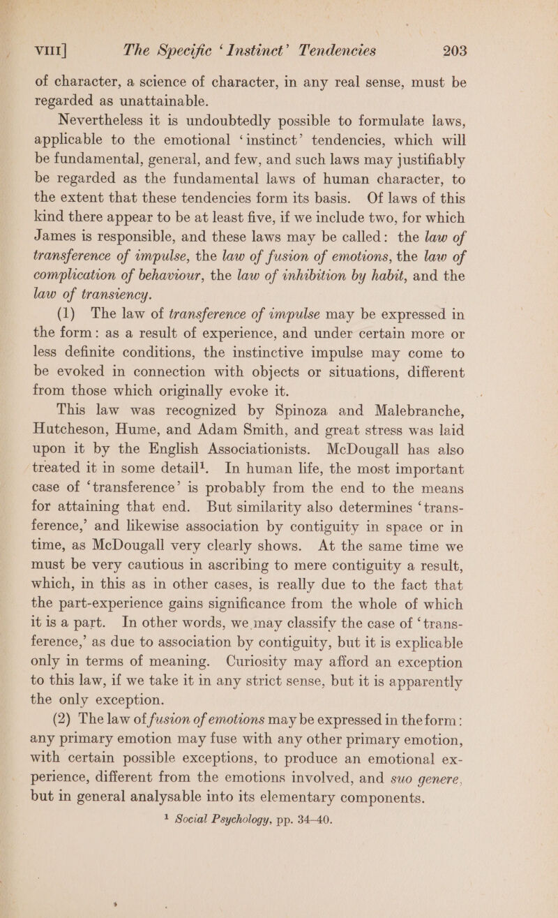 of character, a science of character, in any real sense, must be regarded as unattainable. Nevertheless it is undoubtedly possible to formulate laws, applicable to the emotional ‘instinct’ tendencies, which will be fundamental, general, and few, and such laws may justifiably be regarded as the fundamental laws of human character, to the extent that these tendencies form its basis. Of laws of this kind there appear to be at least five, if we include two, for which James is responsible, and these laws may be called: the law of transference of impulse, the law of fusion of emotions, the law of complication of behaviour, the law of inhibition by habit, and the law of transvency. (1) The law of transference of impulse may be expressed i in the form: as a result of experience, and under certain more or less definite conditions, the instinctive impulse may come to be evoked in connection with objects or situations, different from those which originally evoke it. This law was recognized by Spinoza and Malebranche, Hutcheson, Hume, and Adam Smith, and great stress was laid upon it by the English Associationists. McDougall has also treated it in some detail?. In human life, the most important case of ‘transference’ is probably from the end to the means for attaining that end. But similarity also determines ‘trans- ference,’ and likewise association by contiguity in space or in time, as McDougall very clearly shows. At the same time we must be very cautious in ascribing to mere contiguity a result, which, in this as in other cases, is really due to the fact that the part-experience gains significance from the whole of which it isa part. In other words, we may classify the case of ‘trans- ference,’ as due to association by contiguity, but it is explicable only in terms of meaning. Curiosity may afford an exception to this law, if we take it in any strict sense, but it is apparently the only exception. (2) The law of fusion of emotions may be expressed in theform: any primary emotion may fuse with any other primary emotion, with certain possible exceptions, to produce an emotional ex- perience, different from the emotions involved, and suo genere, but in general analysable into its elementary components. 1 Social Psychology, pp. 34-40.
