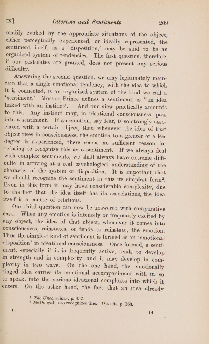 readily evoked by the appropriate situations of the object, either perceptually experienced, or ideally represented, the sentiment itself, as a ‘disposition,’ may be said to be an organized system of tendencies. The first question, therefore, if our postulates are granted, does not present any serious difficulty. Answering the second question, we may legitimately main- tain that a single emotional tendency, with the idea to which it is connected, is an organized system of the kind we call a ‘sentiment.’ Morton Prince defines a sentiment as “an idea linked with an instinct!.” And our view practically amounts to this. Any instinct may, in ideational consciousness, pass into a sentiment. If an emotion, say fear, is so strongly asso- ciated with a certain object, that, whenever the idea of that object rises in consciousness, the emotion to a greater or a less degree is experienced, there seems no sufficient reason for refusing to recognize this as a sentiment. If we always deal with complex sentiments, we shall always have extreme diffi- culty in arriving at a real psychological understanding of the character of the system or disposition. It is important that we should recognize the sentiment in this its simplest form?. Even in this form it may have considerable complexity, due to the fact that the idea itself hag its associations, the idea itself is a centre of relations. Our third question can now be answered with comparative ease. When any emotion is intensely or frequently excited by any object, the idea of that object, whenever it comes into consciousness, reinstates, or tends to reinstate, the emotion. Thus the simplest kind of sentiment is formed as an ‘emotional disposition’ in ideational consciousness. Once formed, a senti- ment, especially if it is frequently active, tends to develop in strength and in complexity, and it may develop in com- plexity in two ways. On the one hand, the emotionally tinged idea carries its emotional accompaniment with it, so to speak, into the various ideational complexes into which it enters. On the other hand, the fact that an idea already + The Unconscious, p. 452. * McDougall also recognizes this. Op. cit., p. 163.