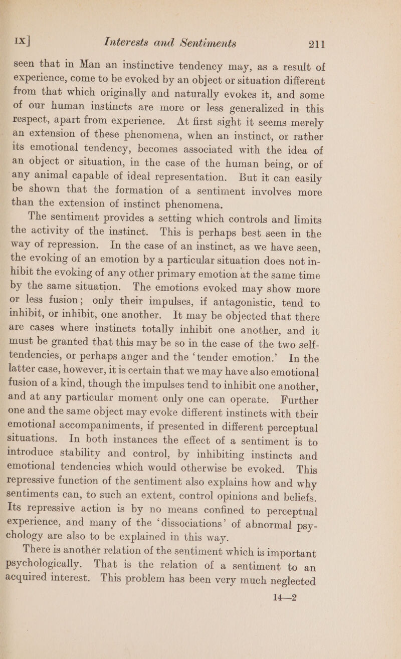 seen that in Man an instinctive tendency may, as a result of experience, come to be evoked by an object or situation different from that which originally and naturally evokes it, and some of our human instincts are more or less generalized in this respect, apart from experience. At first sight it seems merely an extension of these phenomena, when an instinct, or rather its emotional tendency, becomes associated with the idea of an object or situation, in the case of the human being, or of any animal capable of ideal representation. But it can easily be shown that the formation of a sentiment involves more than the extension of instinct phenomena. The sentiment provides a setting which controls and limits the activity of the instinct. This is perhaps best seen in the way of repression. In the case of an instinct, as we have seen, the evoking of an emotion by a particular situation does not in- hibit the evoking of any other primary emotion at the same time by the same situation. The emotions evoked may show more or less fusion; only their impulses, if antagonistic, tend to inhibit, or inhibit, one another. It may be objected that there are cases where instincts totally inhibit one another, and it must be granted that this may be so in the case of the two self- tendencies, or perhaps anger and the ‘tender emotion.’ In the latter case, however, it is certain that we may have also emotional fusion of a kind, though the impulses tend to inhibit one another, and at any particular moment only one can operate. Further one and the same object may evoke different instincts with their emotional accompaniments, if presented in different perceptual situations. In both instances the effect of a sentiment is to introduce stability and control, by inhibiting instincts and emotional tendencies which would otherwise be evoked. This repressive function of the sentiment also explains how and why sentiments can, to such an extent, control opinions and beliefs, Its repressive action is by no means confined to perceptual experience, and many of the ‘dissociations’ of abnormal psy- chology are also to be explained in this way. There is another relation of the sentiment which is important psychologically. That is the relation of a sentiment to an acquired interest. This problem has been very much neglected 14—2