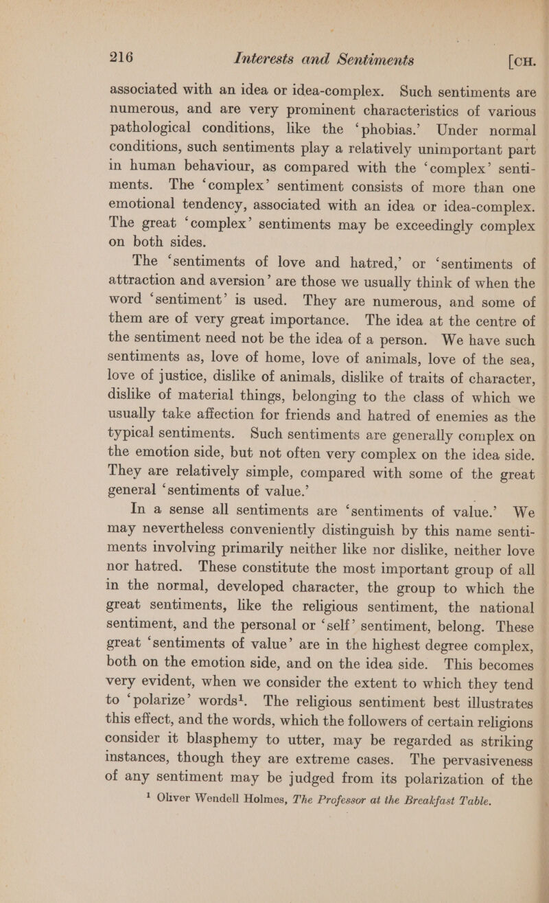 associated with an idea or idea-complex. Such sentiments are numerous, and are very prominent characteristics of various pathological conditions, like the ‘phobias.’ Under normal conditions, such sentiments play a relatively mp ONaI part in human behaviour, as compared with the ‘complex’ senti- ments. The ‘complex’ sentiment consists of more than one emotional tendency, associated with an idea or idea-complex. The great ‘complex’ sentiments may be exceedingly complex on both sides. The “sentiments of love and hatred,’ or ‘sentiments of attraction and aversion’ are those we usually think of when the word ‘sentiment’ is used. They are numerous, and some of them are of very great importance. The idea at the centre of the sentiment need not be the idea of a person. We have such sentiments as, love of home, love of animals, love of the sea, love of justice, dislike of animals, dislike of traits of character, dislike of material things, belonging to the class of which we usually take affection for friends and hatred of enemies as the typical sentiments. Such sentiments are generally complex on the emotion side, but not often very complex on the idea side. They are relatively simple, compared with some of the great general ‘sentiments of value.’ ; In a sense all sentiments are ‘sentiments of value.’ We may nevertheless conveniently distinguish by this name senti- ments involving primarily neither like nor dislike, neither love nor hatred. These constitute the most important group of all in the normal, developed character, the group to which the great sentiments, like the religious sentiment, the national sentiment, and the personal or ‘self’ sentiment, belong. These great ‘sentiments of value’ are in the highest degree complex, both on the emotion side, and on the idea side. This becomes very evident, when we consider the extent to which they tend to ‘polarize’ words!. The religious sentiment best illustrates this effect, and the words, which the followers of certain religions consider it blasphemy to utter, may be regarded as striking instances, though they are extreme cases. The pervasiveness — of any sentiment may be judged from its polarization of the * Oliver Wendell Holmes, The Professor at the Breakfast Table.