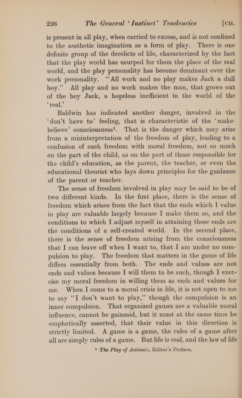 is present in all play, when carried to excess, and is not confined to the aesthetic imagination as a form of play. There is one definite group of the derelicts of life, characterized by the fact that the play world has usurped for them the place of the real world, and the play personality has become dominant over the work personality. “All work and no play makes Jack a dull boy.” All play and no work makes the man, that grows out of the boy Jack, a hopeless inefficient in the world of the ‘real.’ Baldwin has indicated another danger, involved in the ‘don’t have to’ feeling, that is characteristic of the “make- believe’ consciousness!. That is the danger which may arise from a misinterpretation of the freedom of play, leading to a confusion of such freedom with moral freedom, not so much on the part of the child, as on the part of those responsible for the child’s education, as the parent, the teacher, or even the educational theorist who lays down principles for the guidance of the parent or teacher. The sense of freedom involved in play may be said to be of two different kinds. In the first place, there is the sense of freedom which arises from the fact that the ends which I value in play are valuable largely because | make them so, and the © conditions to which I adjust myself in attaining these ends are the conditions of a self-created world. In the second place, there is the sense of freedom arising from the consciousness that I can leave off when I want to, that I am under no com- pulsion to play. The freedom that matters in the game of life differs essentially from both. The ends and values are not ends and values because I will them to be such, though I exer- cise my moral freedom in. willing them as ends and values for me. When I come to a moral crisis in life, it is not open to me to say “I don’t want to play,” though the compulsion is an inner compulsion. That organized games are a valuable moral influence, cannot be gainsaid, but it must at the same time be emphatically asserted, that their value in this direction is strictly limited. A game is a game, the rules of a game after | all are simply rules of a game. But life is real, and the law of life -
