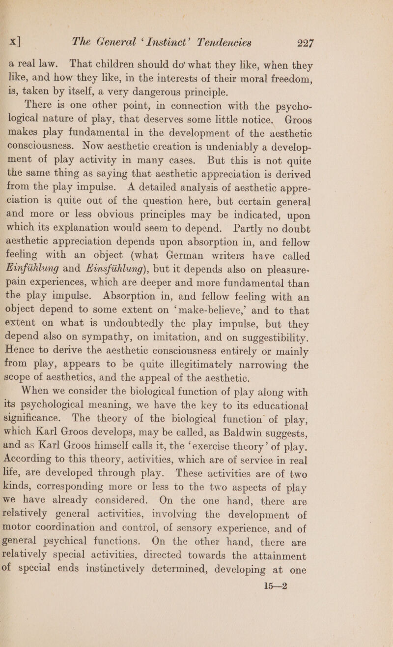 areallaw. That children should do what they like, when they like, and how they like, in the interests of their moral freedom, is, taken by itself, a very dangerous principle. There is one other point, in connection with the psycho- logical nature of play, that deserves some little notice. Groos makes play fundamental in the development of the aesthetic consciousness. Now aesthetic creation is undeniably a develop- ment of play activity in many cases. But this is not quite the same thing as saying that aesthetic appreciation is derived from the play impulse. A detailed analysis of aesthetic appre- ciation is quite out of the question here, but certain general and more or less obvious principles may be indicated, upon which its explanation would seem to depend. Partly no doubt aesthetic appreciation depends upon absorption in, and fellow feeling with an object (what German writers have called Einfiihlung and Einsfiihlung), but it depends also on pleasure- pain experiences, which are deeper and more fundamental than the play impulse. Absorption in, and fellow feeling with an object depend to some extent on ‘make-believe,’ and to that extent on what is undoubtedly the play impulse, but they depend also on sympathy, on imitation, and on suggestibility. Hence to derive the aesthetic consciousness entirely or mainly from play, appears to be quite illegitimately narrowing the scope of aesthetics, and the appeal of the aesthetic. When we consider the biological function of play along with its psychological meaning, we have the key to its educational significance. The theory of the biological function’ of play, which Karl Groos develops, may be called, as Baldwin suggests, and as Karl Groos himself calls it, the ‘exercise theory’ of play. According to this theory, activities, which are of service in real life, are developed through play. These activities are of two kinds, corresponding more or less to the two aspects of play we have already considered. On the one hand, there are telatively general activities, involving the development of motor coordination and control, of sensory experience, and of general psychical functions. On the other hand, there are relatively special activities, directed towards the attainment of special ends instinctively determined, developing at one 15—2