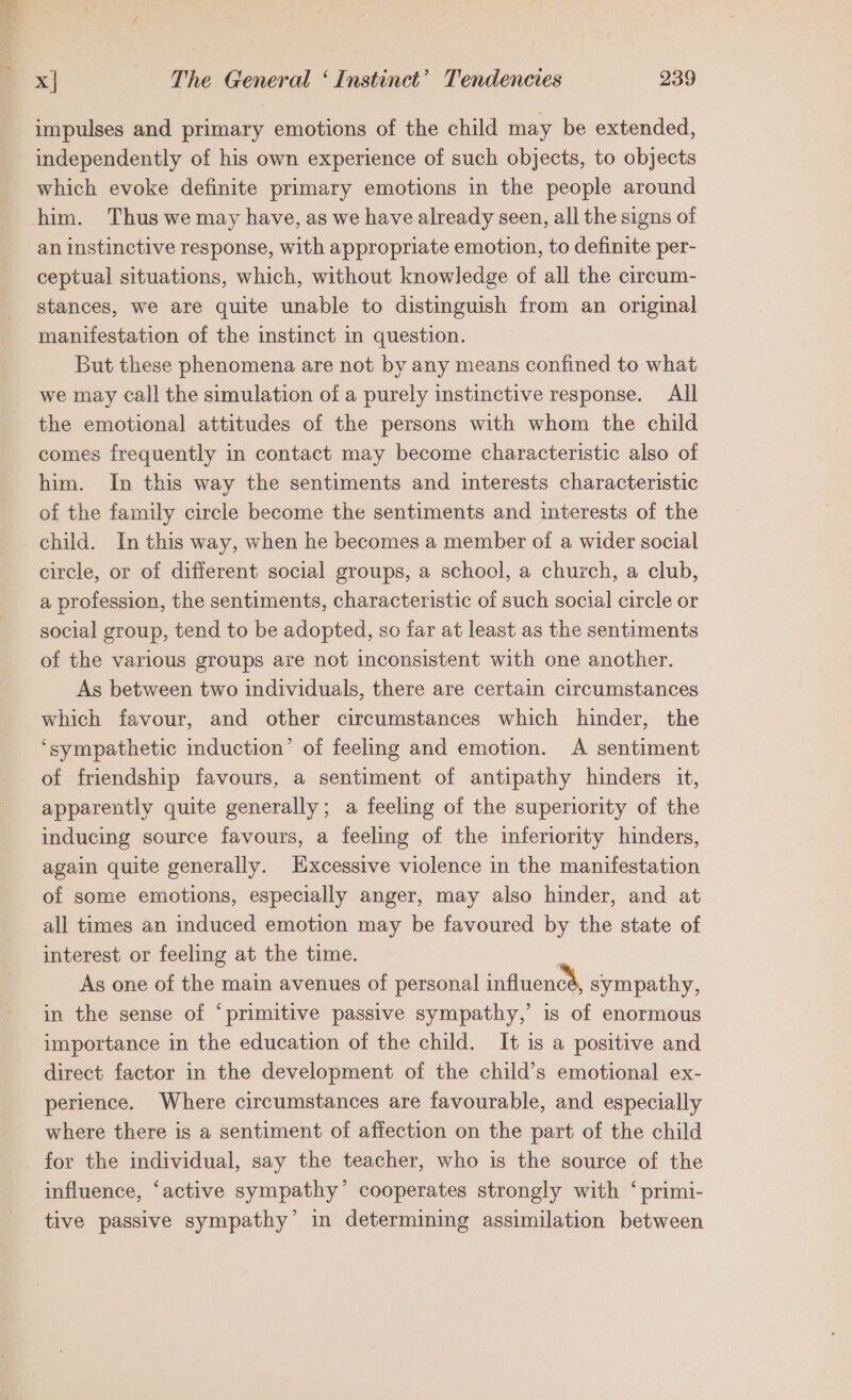 impulses and primary emotions of the child may be extended, independently of his own experience of such objects, to objects which evoke definite primary emotions in the people around an instinctive response, with appropriate emotion, to definite per- ceptual situations, which, without knowledge of all the circum- stances, we are quite unable to distinguish from an original manifestation of the instinct in question. But these phenomena are not by any means confined to what we may call the simulation of a purely instinctive response. All the emotional attitudes of the persons with whom the child comes frequently in contact may become characteristic also of him. In this way the sentiments and interests characteristic of the family circle become the sentiments and interests of the child. In this way, when he becomes a member of a wider social circle, or of different social groups, a school, a church, a club, a profession, the sentiments, characteristic of such social circle or social group, tend to be adopted, so far at least as the sentiments of the various groups are not inconsistent with one another. As between two individuals, there are certain circumstances which favour, and other circumstances which hinder, the ‘sympathetic induction’ of feeling and emotion. A sentiment of friendship favours, a sentiment of antipathy hinders it, apparently quite generally; a feeling of the superiority of the inducing source favours, a feeling of the inferiority hinders, again quite generally. Excessive violence in the manifestation of some emotions, especially anger, may also hinder, and at all times an induced emotion may be favoured by the state of interest or feeling at the time. As one of the main avenues of personal influencs, sympathy, in the sense of ‘primitive passive sympathy,’ is of enormous importance in the education of the child. It is a positive and direct factor in the development of the child’s emotional ex- perience. Where circumstances are favourable, and especially where there is a sentiment of affection on the part of the child for the individual, say the teacher, who is the source of the influence, ‘active sympathy’ cooperates strongly with ‘ primi-