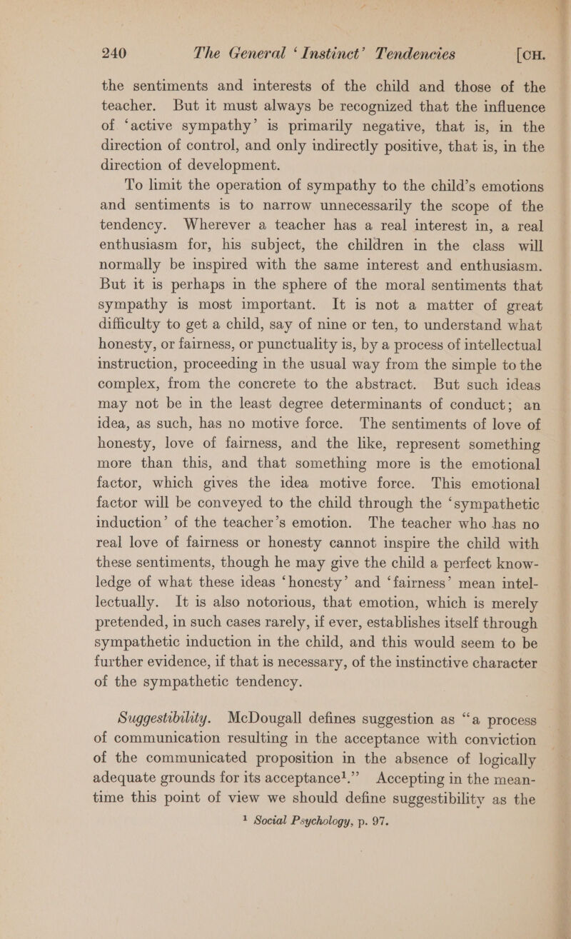 the sentiments and interests of the child and those of the teacher. But it must always be recognized that the influence of ‘active sympathy’ is primarily negative, that is, in the direction of control, and only indirectly positive, that is, in the direction of development. To limit the operation of sympathy to the child’s emotions and sentiments is to narrow unnecessarily the scope of the tendency. Wherever a teacher has a real interest in, a real enthusiasm for, his subject, the children in the class will normally be inspired with the same interest and enthusiasm. But it is perhaps in the sphere of the moral sentiments that sympathy is most important. It is not a matter of great difficulty to get a child, say of nine or ten, to understand what honesty, or fairness, or punctuality is, by a process of intellectual instruction, proceeding in the usual way from the simple to the complex, from the concrete to the abstract. But such ideas may not be in the least degree determinants of conduct; an idea, as such, has no motive force. The sentiments of love of honesty, love of fairness, and the like, represent something more than this, and that something more is the emotional factor, which gives the idea motive force. This emotional induction’ of the teacher’s emotion. The teacher who has no real love of fairness or honesty cannot inspire the child with these sentiments, though he may give the child a perfect know- ledge of what these ideas ‘honesty’ and ‘fairness’ mean intel- lectually. It is also notorious, that emotion, which is merely pretended, in such cases rarely, if ever, establishes itself through sympathetic induction in the child, and this would seem to be further evidence, if that is necessary, of the instinctive character of the sympathetic tendency. Suggestibslity. McDougall defines suggestion as “‘a process of communication resulting in the acceptance with conviction of the communicated proposition in the absence of logically adequate grounds for its acceptance!.”’ Accepting in the mean- time this point of view we should define suggestibility as the 1 Social Psychology, p. 97.