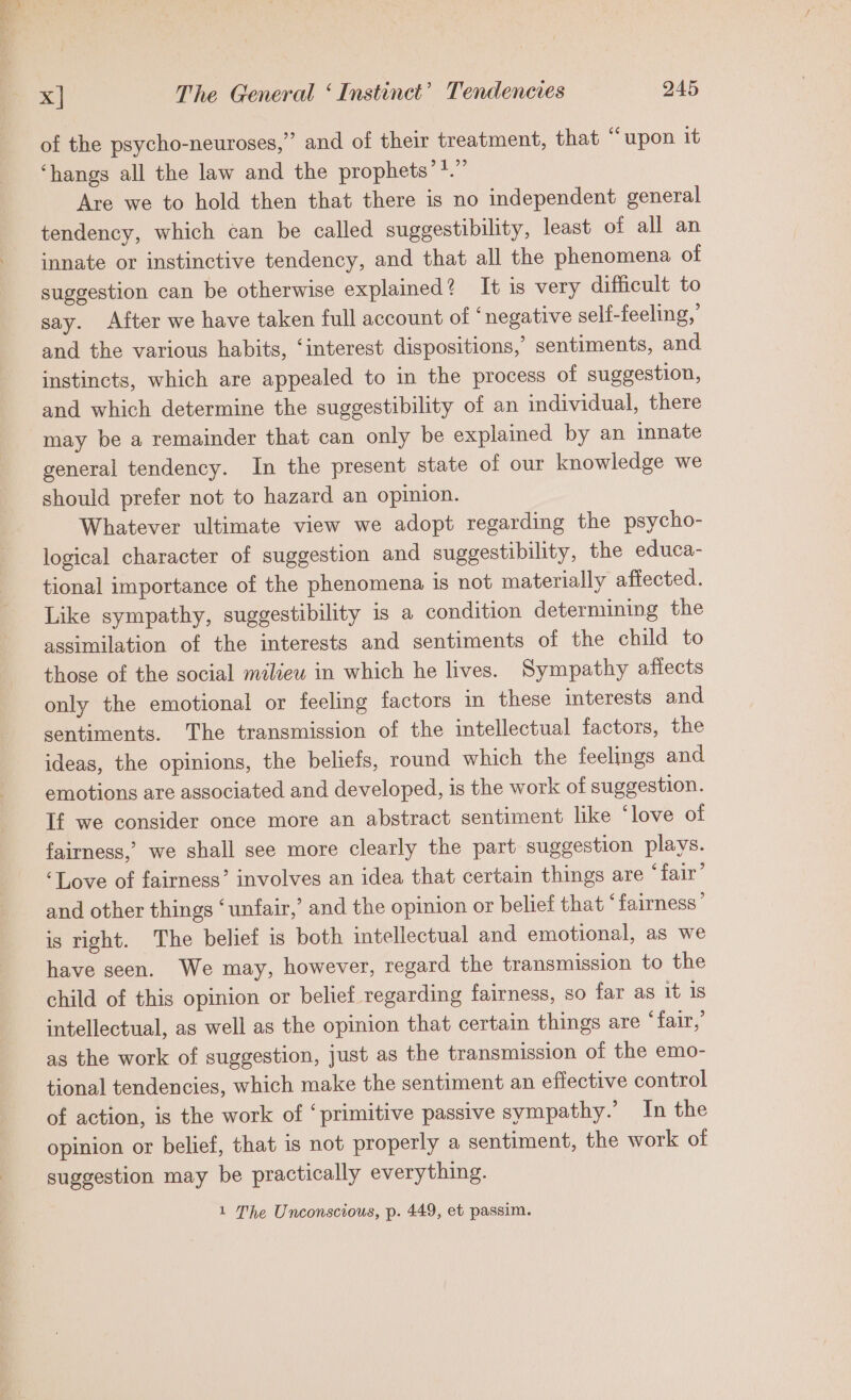 of the psycho-neuroses,” and of their treatment, that “upon it ‘hangs all the law and the prophets’*.” Are we to hold then that there is no independent general tendency, which can be called suggestibility, least of all an innate or instinctive tendency, and that all the phenomena of suggestion can be otherwise explained? It is very difficult to say. After we have taken full account of ‘negative self-feeling,’ and the various habits, ‘interest dispositions,’ sentiments, and instincts, which are appealed to in the process of suggestion, and which determine the suggestibility of an individual, there may be a remainder that can only be explained by an innate general tendency. In the present state of our knowledge we should prefer not to hazard an opinion. Whatever ultimate view we adopt regarding the psycho- logical character of suggestion and suggestibility, the educa- tional importance of the phenomena is not materially affected. Like sympathy, suggestibility is a condition determining the assimilation of the interests and sentiments of the child to those of the social milieu in which he lives. Sympathy afiects only the emotional or feeling factors in these interests and sentiments. The transmission of the intellectual factors, the ideas, the opinions, the beliefs, round which the feelings and emotions are associated and developed, is the work of suggestion. If we consider once more an abstract sentiment like ‘love of fairness,’ we shall see more clearly the part suggestion plays. ‘Love of fairness’ involves an idea that certain things are ‘fair’ and other things ‘unfair,’ and the opinion or belief that ° fairness’ is right. The belief is both intellectual and emotional, as we have seen. We may, however, regard the transmission to the child of this opinion or belief regarding fairness, so far as it 1s intellectual, as well as the opinion that certain things are ‘fair,’ as the work of suggestion, just as the transmission of the emo- tional tendencies, which make the sentiment an effective control of action, is the work of ‘primitive passive sympathy.’ In the opinion or belief, that is not properly a sentiment, the work of suggestion may be practically everything. 1 The Unconscious, p. 449, et passim.