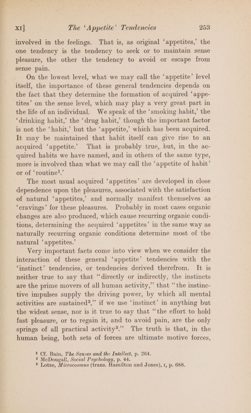 involved in the feelings. That is, as original ‘appetites,’ the one tendency is the tendency to seek or to maintain sense pleasure, the other the tendency to avoid or escape from sense pain. On the lowest level, what we may call the ‘appetite’ level itself, the importance of these general tendencies depends on the fact that they determine the formation of acquired ‘appe- tites’ on the sense level, which may play a very great part in the life of an individual. We speak of the ‘smoking habit,’ the ‘drinking habit,’ the ‘drug habit,’ though the important factor is not the ‘habit,’ but the ‘appetite,’ which has been acquired. It may be maintained that habit itself can give rise to an acquired ‘appetite. That is probably true, but, in the ac- quired habits we have named, and in others of the same type, more is involved than what we may call the ‘appetite of habit’ or of ‘routinet.’ The most usual acquired ‘appetites’ are developed in close dependence upon the pleasures, associated with the satisfaction of natural ‘appetites,’ and normally manifest themselves as ‘cravings’ for these pleasures. Probably in most cases organic changes are also produced, which cause recurring organic condi- tions, determining the acquired ‘appetites’ in the same way as naturally recurring organic conditions determine most of the natural ‘appetites.’ Very important facts come into view when we consider the interaction of these general ‘appetite’ tendencies with the ‘instinct’ tendencies, or tendencies derived therefrom. It is neither true to say that “directly or indirectly, the instincts are the prime movers of all human activity,” that “the instinc- tive impulses supply the driving power, by which all mental activities are sustained?,” if we use ‘instinct’ in anything but the widest sense, nor is it true to say that “the effort to hold fast pleasure, or to regain it, and to avoid pain, are the only springs of all practical activity®.” The truth is that, in the human being, both sets of forces are ultimate motive forces, 1 Cf. Bain, The Senses and the Intellect, p. 264. 2 McDougall, Social Psychology, p. 44. 8 Lotze, Microcosmus (trans. Hamilton and Jones), 1, p. 688.