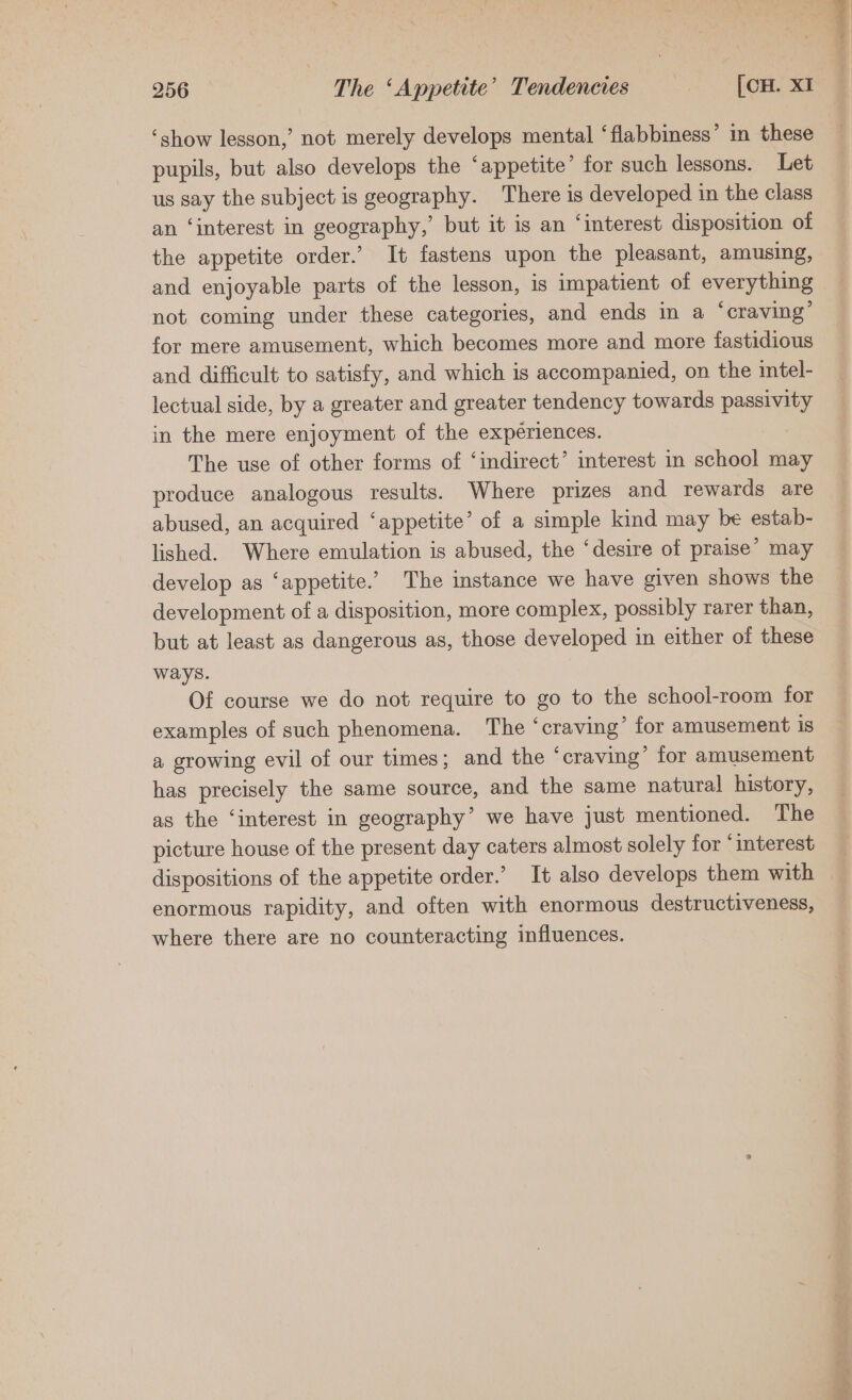 ‘show lesson,’ not merely Coe mental ‘flabbiness’ in these pupils, but also develops the ‘appetite’ for such lessons. Let us say the subject 1 is geography. There is developed in the class an ‘interest in geography,’ but it is an ‘interest disposition of the appetite order.’ It fastens upon the pleasant, amusing, and enjoyable parts of the lesson, is impatient of everything not coming under these categories, and ends in a ‘craving’ for mere amusement, which becomes more and more fastidious and difficult to satisfy, and which is accompanied, on the intel- lectual side, by a greater and greater tendency towards passivity in the mere enjoyment of the experiences. | The use of other forms of ‘indirect’ interest in school may produce analogous results. Where prizes and rewards are abused, an acquired * appetite’ of a simple kind may be estab- lished. Where emulation is abused, the ‘desire of praise’ may develop as ‘appetite.’ The instance we have given shows the development of a disposition, more complex, possibly rarer than, but at least as dangerous as, those developed in either of these ways. Of course we do not require to go to the school-room for examples of such phenomena. The ‘craving’ for amusement is a growing evil of our times; and the ‘craving’ for amusement has precy the same source, and the same natural history, as the ‘interest in geography’ we have just mentioned. The picture house of the present day caters almost solely for ‘interest enormous rapidity, and often with enormous destructiveness, where there are no counteracting influences.