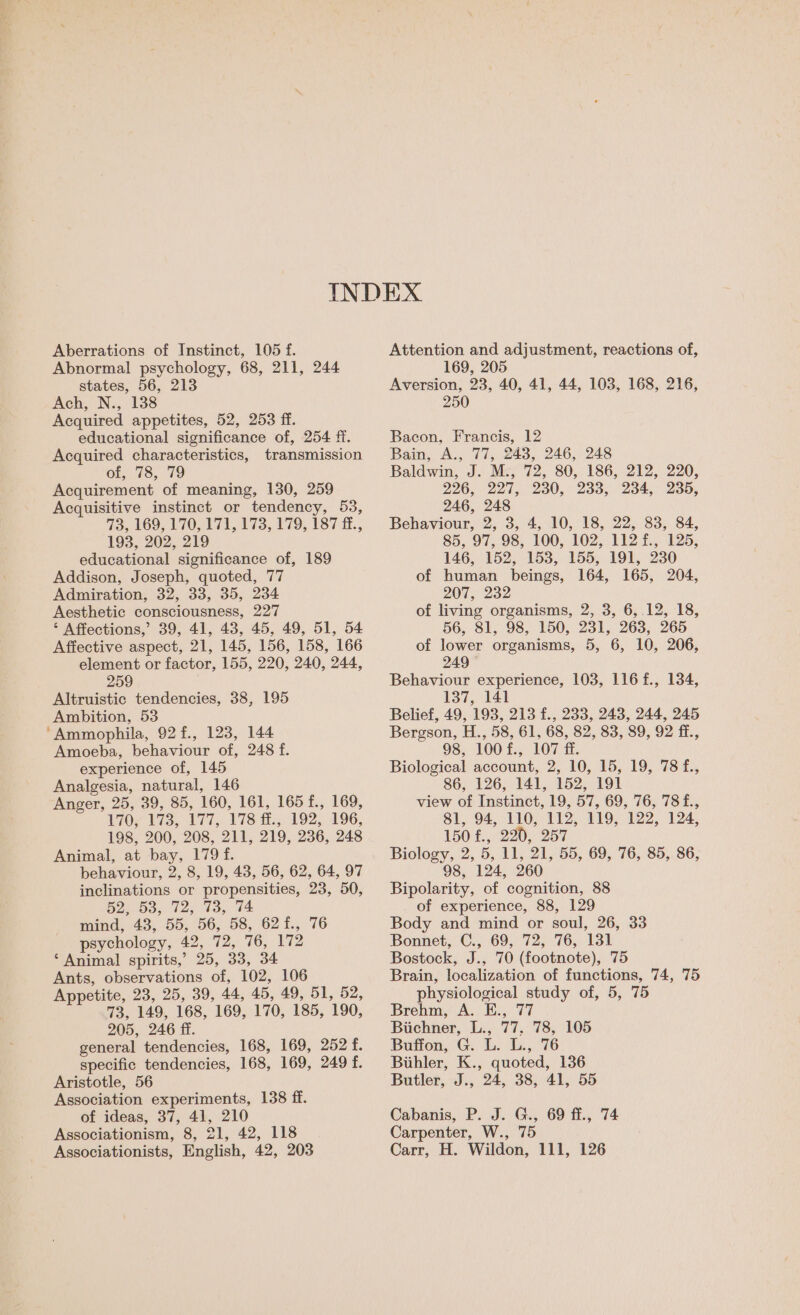 Abnormal psychology, 68, 211, 244 states, 56, 213 Ach, N., 138 Acquired appetites, 52, 253 ff. educational significance of, 254 ff. Acquired characteristics, transmission 66 78,79 Acquirement of meaning, 130, 259 Acquisitive instinct or tendency, 53, 73, 169, 170,474, £73, 179, 187 £f., 193, 202, 219 educational significance of, 189 Addison, Joseph, quoted, 77 Admiration, 32, 33, 35, 234 Aesthetic consciousness, 227 ‘ Affections,’ 39, 41, 43, 45, 49, 51, 54 Affective aspect, 21, 145, 156, 158, 166 element or factor, 155, 220, 240, 244, 259 Altruistic tendencies, 38, 195 Ambition, 53 ‘Ammophila, 92 f., 123, 144 Amoeba, behaviour of, 248 f. experience of, 145 Analgesia, natural, 146 Anger, 25, 39, 85, 160, 161, 165 f., 169, 1707 175.. 177, V78 fi. 192, 196, 198, 200, 208, 211, 219, 236, 248 Animal, at bay, 179 f. behaviour, 2, 8, 19, 43, 56, 62, 64, 97 inclinations or propensities, 23, 50, ba D3, 12, 43, 74 mind, 43, 55, 56, 58, 621., 76 psychology, 42, 72, 76, 172 ‘Animal spirits,’ 25, 33, 34 Ants, observations of, 102, 106 Appetite, 23, 25, 39, 44, 45, 49, 51, 52, 73, 149, 168, 169, 170, 185, 190, 205, 246 ff. general tendencies, 168, 169, 252 t. specific tendencies, 168, 169, 249 f. Aristotle, 56 Association experiments, 138 ff. of ideas, 37, 41, 210 Associationism, 8, 21, 42, 118 Associationists, English, 42, 203 169, 205 Aversion, 23, 40, 41, 44, 103, 168, 216, 250 Bacon, Francis, 12 Bain, A., 77, 243, 246, 248 Baldwin, J. M., 72, 80, 186, 212, 220, 226, 227, 230, 233, 234,235, 246, 248 Behaviour, 2, 3, 4, 10, 18, 22, 83, 84, 85, 97, 98, 100, 102, 112 f., 125, 146, 152; 153, 155, 191,230 of human beings, 164, 165, 204, 207, 232 of living organisms, 2, 3, 6, 12, 18, 56, 81, 98, 150, 231, 263, 265 of lower organisms, 5, 6, 10, 206, 249 Behaviour experience, 103, 116 f., 134, 137, 141 Belief, 49, 193, 213 f., 233, 243, 244, 245 Bergson, H., 58, 61, 68, 82, 83, 89, 92 ff., 98, 100f., 107 ff. Biological account, 2, 10, 15, 19, 78 f., 86, 126, 141, 152, 191 view of Instinct, 19, 57, 69, 76, 78f., 81, 94, 110, 112, 119, 122, 124, 150 £.,. 220, 257 Biology, 2, 5, 11, 21, 55, 69, 76, 85, 86, 98, 124, 260 Bipolarity, of cognition, 88 of experience, 88, 129 Body and mind or soul, 26, 33 Bonnet, C., 69, 72, 76, 131 Bostock, J., 70 (footnote), 75 Brain, localization of functions, 74, 75 physiological study of, 5, 75 Brehm, A. E., 77 Biichner, L., 77. 78, 105 Buffon, G. L. L., 76 Biihler, K., quoted, 136 Butler, J., 24, 38, 41, 55 Cabanis, P. J. G., 69 ff., 74 Carpenter, W., 75 Carr, H. Wildon, 111, 126