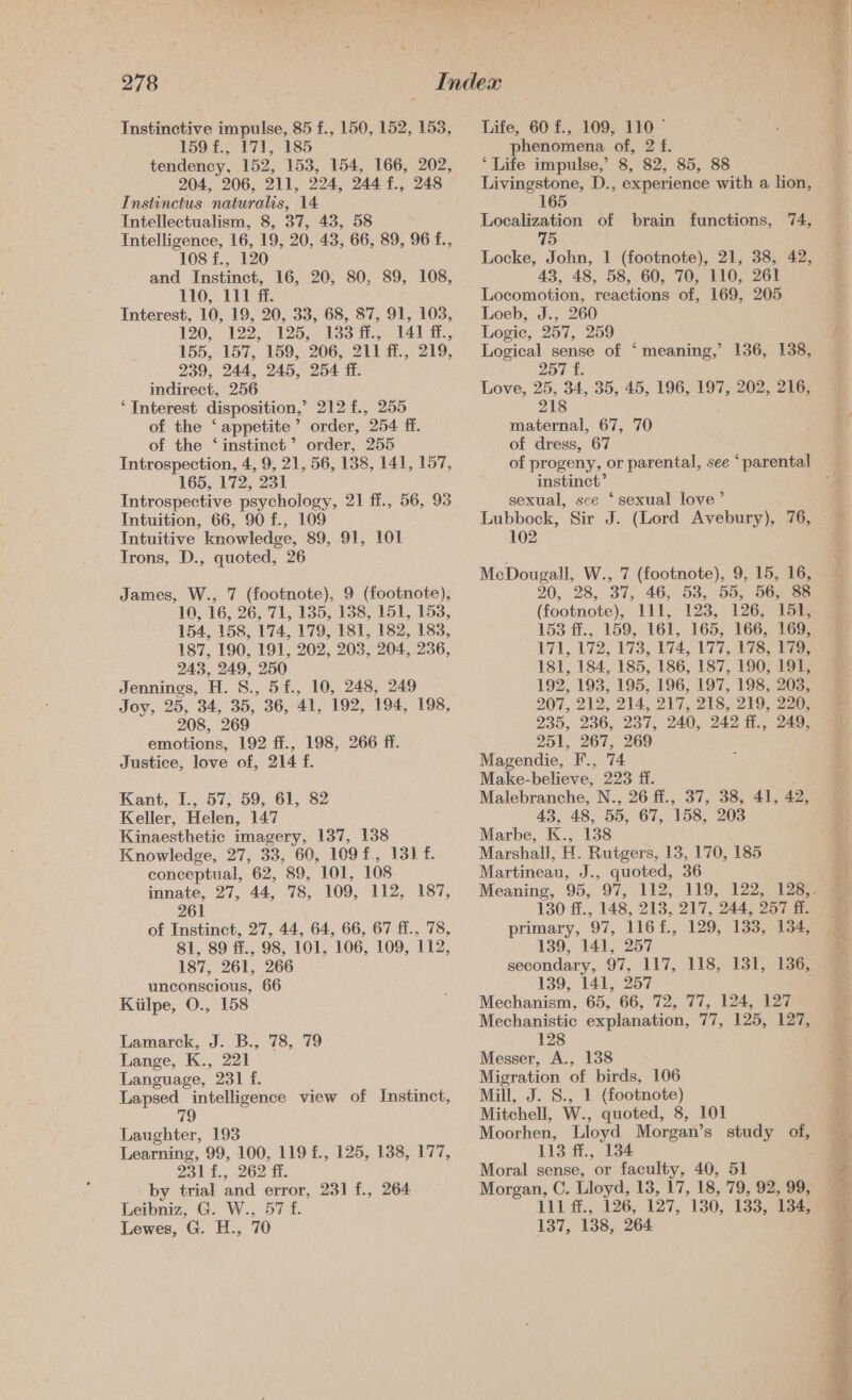 Instinctive impulse, 85 f., 150, 152, 153, 159 f., 171, 185 tendency, 152, 153, 154, 166, 202, 204, 206, 211, 224, 244 f., 248 Instinctus naturalis, 14 Intellectualism, 8, 37, 43, 58 Intelligence, 16, 19, 20, 43, 66, 89, 96 f., 108 f., 120 and Instinct, 16, 20, 80, 89, 108, 110, 111 ff. Interest, 10, 19, 20, 33, 68, 87, 91, 103, 190,139) 195.7 133 i. 141 i, 155, 157, 159, 206, 211 ff., 219, 239, 244, 245, 254 fi. indirect, 256 ‘ Interest disposition,’ 212 £., 255 of the ‘ appetite ” order, O54. EB. of the ‘instinct’ order, 255 Introspection, 4, 9, 21, 56, 138, 141, 157, 165, 172, 231 Introspective psychology, 21 ff., 56, 93 Intuition, 66, 90 f., 109 Intuitive knowledge, 89, 91, 101 Trons, D., quoted, 26 James, W., 7 (footnote), 9 (footnote), 10, 16, 26, 71, 135, 138, 151, 153, 154, 158, 174, 179, 181, 182, 183, 187, 190, 191, 202, 203, 204, 236, 243, 249, 250 Jennings, i. S. 5 £., 10, 248, 249 Jovy, 25, 34, 35, 36, 41, 192, 194, 198, 208, 269 emotions, 192 ff., 198, 266 ff. Justice, love of, 214 f. Kant, I., 57, 59, 61, 82 Keller, Helen, 147 Kinaesthetic imagery, 137, 138 Knowledge, 27, 338, 60, 109 f., 131. conceptual, 62, 89, 101, 108 innate, 27, 44, 78, 109, £12, 37; 261 of Instinct, 27, 44, 64, 66, 67 ff., 78, 81, 89 ff., 98, 101, 106, 109, 112, 187, 261, 266 unconscious, 66 Kiilpe, O., 158 Lamarek, J..B., 78, 79 Lange, K., 221 Language, 231 f. Lapsed intelligence view of Instinct, 79 Langhter, 193 Learning, 99, 100, 119 f., 125, 138, 177, Elie. 262 th by trial and error, 231 f., 264 Leibniz, G. W., 57 f. Lewes, G. H., 70 Life, 60 f., 109, 110 phenomena of, 2 f. ‘Life impulse,’ 8, 82, 85, 88 Livingstone, D., experience with a lion, 165 Localization of brain functions, 74, Locke, John, 1 (footnote), 21, 38, 42, 43, 48, 58, 60, 70, 110, 261 Locomotion, reactions of, 169, 205 Loeb, J., 260 Logic, 257, 259 Tene sense of ‘meaning,’ 136, 138, 257 f. lieve: 25, 34, 35, 45, 196, 197, 202, 216, 218 maternal, 67, 70 of dress, 67 instinct’ sexual, sce ‘sexual love’ Lubbock, Sir J. (Lord Avebury), 76, 102 McDougall, W., 7 (footnote), 9, 15, 16, 20, 28, 37, 46, 53,. 55, 56, 3 (footnote), 111, 123, 126, 151, 153 ff., 159, 161, 165, 166, 169, 171, 172, 173, 174, 177, 476; oS 181, 184, 185, 186, 187, 190, 191, 192, 193, 195, 196, 197, 198, 203, 207, 212, 214, 217, 218, 219, 220, 235, 236, 237, 240, 242 ff., 249, 251, 267, 269 Make-believe, 223 ff. Malebranche, N., 26 ff., 37, 38, 41, 42, 43, 48, 55, 67, 158, 203 Marbe, K., 138 Marshall, H. Rutgers, 13, 170, 185 Martineau, J., quoted, 36 130 ff., 148, 213, 217, 244, 257 ff. primary, 97, 116 f., 129, 133, 134, 139, 141, 257 secondary, 97, 117, 118, 131, 136, 139, 141, 257 Mechanism, 65, 66, 72, 77, 124, 127 Mechanistic explanation, 77, 125, 127, 128 Messer, A., 138 Migration of birds, 106 Mill, J. S., 1 (footnote) Mitchell, W., quoted, 8, 101 Moorhen, Lloyd Morgan’s study of, 113 ff., 134 Moral sense, or faculty, 40, 51 Morgan, C. Lloyd, 13, 17, 18, 79, 92, 99, 111 ff., 126, 127, 130, 133, 134, 137, 138, 264