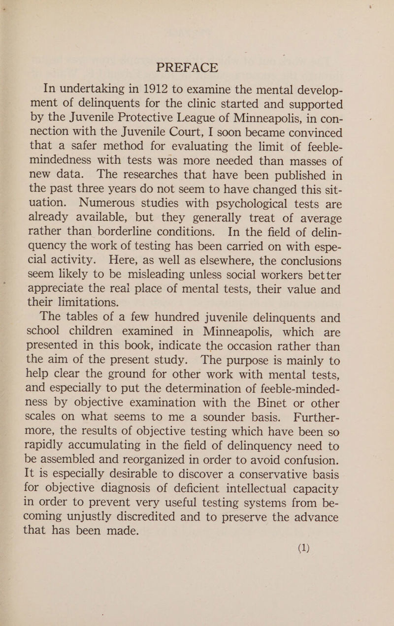 PREFACE In undertaking in 1912 to examine the mental develop- ment of delinquents for the clinic started and supported by the Juvenile Protective League of Minneapolis, in con- nection with the Juvenile Court, I soon became convinced that a safer method for evaluating the limit of feeble- mindedness with tests was more needed than masses of new data. The researches that have been published in the past three years do not seem to have changed this sit- uation. Numerous studies with psychological tests are already available, but they generally treat of average rather than borderline conditions. In the field of delin- quency the work of testing has been carried on with espe- cial activity. Here, as well as elsewhere, the conclusions seem likely to be misleading unless social workers better appreciate the real place of mental tests, their value and their limitations. The tables of a few hundred juvenile delinquents and school children examined in Minneapolis, which are presented in this book, indicate the occasion rather than the aim of the present study. The purpose is mainly to help clear the ground for other work with mental tests, and especially to put the determination of feeble-minded- ness by objective examination with the Binet or other scales on what seems to me a sounder basis. Further- more, the results of objective testing which have been so rapidly accumulating in the field of delinquency need to be assembled and reorganized in order to avoid confusion. It is especially desirable to discover a conservative basis for objective diagnosis of deficient intellectual capacity in order to prevent very useful testing systems from be- coming unjustly discredited and to preserve the advance that has been made.