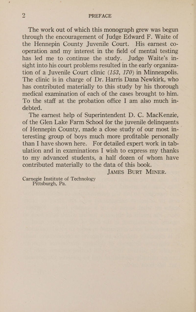 The work out of which this monograph grew was begun through the encouragement of Judge Edward F. Waite of the Hennepin County Juvenile Court. His earnest co- operation and my interest in the field of mental testing has led me to continue the study. Judge Waite’s in- sight into his court problems resulted in the early organiza- tion of a Juvenile Court clinic (153, 170) in Minneapolis. The clinic isin charge of Dr. Harris Dana Newkirk, who has contributed materially to this study by his thorough medical examination of each of the cases brought to him. To the staff at the probation office I am also much in- debted. The earnest help of Superintendent D. C. MacKenzie, of the Glen Lake Farm School for the juvenile delinquents of Hennepin County, made a close study of our most in-- teresting group of boys much more profitable personally than I have shown here. For detailed expert work in tab- ulation and in examinations I wish to express my thanks to my advanced students, a half dozen of whom have contributed materially to the data of this book. JAMES BurRT MINER. Carnegie Institute of Technology Pittsburgh, Pa.