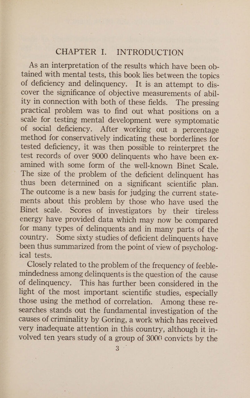 CHAPTER I. INTRODUCTION As an interpretation of the results which have been ob- tained with mental tests, this book lies between the topics of deficiency and delinquency. It is an attempt to dis- cover the significance of objective measurements of abil- ity in connection with both of these fields. The pressing practical problem was to find out what positions on a scale for testing mental development were symptomatic of social deficiency. After working out a percentage method for conservatively indicating these borderlines for tested deficiency, it was then possible to reinterpret the test records of over 9000 delinquents who have been ex- amined with some form of the well-known Binet Scale. _ The size of the problem of the deficient delinquent has thus been determined on a significant scientific plan. The outcome is a new basis for judging the current state- ments about this problem by those who have used the Binet scale. Scores of investigators by their tireless energy have provided data which may now be compared for many types of delinquents and in many parts of the country. Some sixty studies of deficient delinquents have been thus summarized from the point of view of psycholog- ical tests. Closely related to the problem of the frequency of feeble- mindedness among delinquents is the question of the cause of delinquency. This has further been considered in the light of the most important scientific studies, especially those using the method of correlation. Among these re- searches stands out the fundamental investigation of the causes of criminality by Goring, a work which has received very inadequate attention in this country, although it in- volved ten years study of a group of 3000 convicts by the re