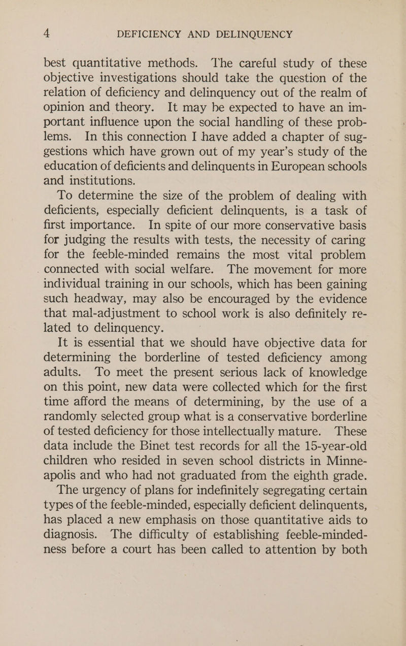 best quantitative methods. The careful study of these objective investigations should take the question of the relation of deficiency and delinquency out of the realm of opinion and theory. It may he expected to have an im- portant influence upon the social handling of these prob- lems. In this connection I have added a chapter of sug- gestions which have grown out of my year’s study of the education of deficients and delinquents in European schools and institutions. To determine the size of the problem of dealing with deficients, especially deficient delinquents, is a task of first importance. In spite of our more conservative basis for judging the results with tests, the necessity of caring for the feeble-minded remains the most vital problem _connected with social welfare. The movement for more individual training in our schools, which has been gaining such headway, may also be encouraged by the evidence that mal-adjustment to school work is also definitely re- lated to delinquency. It is essential that we should have objective data for determining the borderline of tested deficiency among adults. To meet the present serious lack of knowledge on this point, new data were collected which for the first time afford the means of determining, by the use of a randomly selected group what is a conservative borderline of tested deficiency for those intellectually mature. These data include the Binet test records for all the 15-year-old children who resided in seven school districts in Minne- apolis and who had not graduated from the eighth grade. The urgency of plans for indefinitely segregating certain types of the feeble-minded, especially deficient delinquents, has placed a new emphasis on those quantitative aids to diagnosis. The difficulty of establishing feeble-minded- ness before a court has been called to attention by both