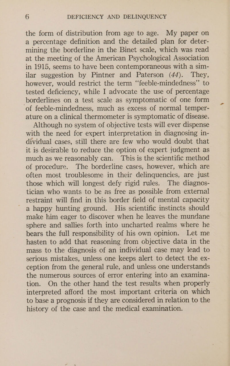 the form of distribution from age to age. My paper on a percentage definition and the detailed plan for deter- mining the borderline in the Binet scale, which was read at the meeting of the American Psychological Association in 1915, seems to have been contemporaneous with a sim- ilar suggestion by Pintner and Paterson (44). They, however, would restrict the term ‘‘feeble-mindedness”’ to tested deficiency, while I advocate the use of percentage borderlines on a test scale as symptomatic of one form ‘of feeble-mindedness, much as excess of normal temper- ature on a Clinical thermometer is symptomatic of disease. Although no system of objective tests will ever dispense with the need for expert interpretation in diagnosing in- dividual cases, still there are few who would doubt that it is desirable to reduce the option of expert judgment as much as we reasonably can. This is the scientific method of procedure. The borderline cases, however, which are often most troublesome in their delinquencies, are just those which will longest defy rigid rules. The diagnos- tician who wants to be as free as possible from external restraint will find in this border field of mental capacity a happy hunting ground. His scientific instincts should make him eager to discover when he leaves the mundane sphere and sallies forth into uncharted realms where he bears the full responsibility of his own opinion. Let me hasten to add that reasoning from objective data in the mass to the diagnosis of an individual case may lead to serious mistakes, unless one keeps alert to detect the ex- ception from the general rule, and unless one understands the numerous sources of error entering into an examina- tion. On the other hand the test results when properly interpreted afford the most important criteria on which to base a prognosis if they are considered in relation to the history of the case and the medical examination.