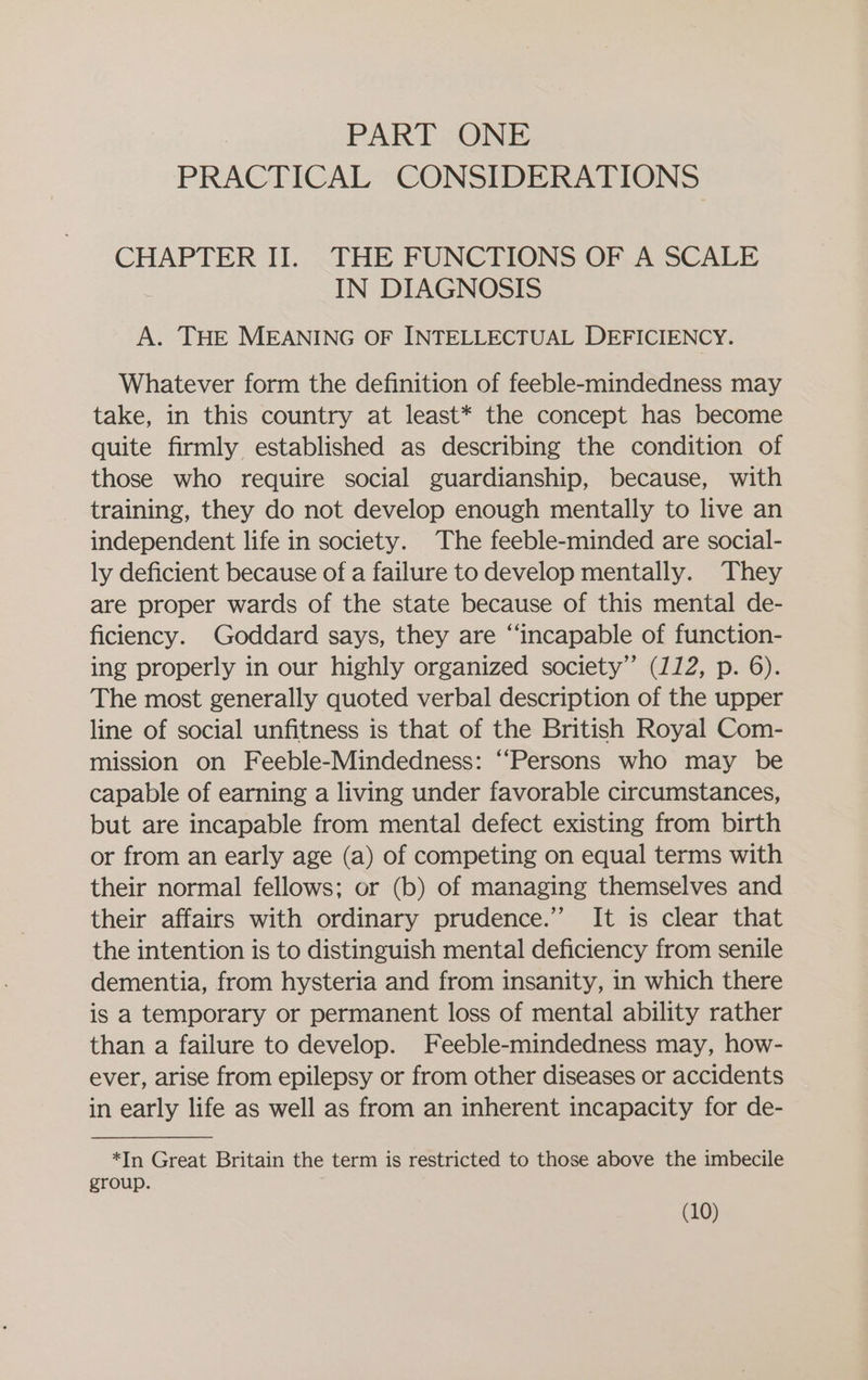 PART. ONE PRACTICAL CONSIDERATIONS CHAPTER II. THE FUNCTIONS OF A SCALE IN DIAGNOSIS A. THE MEANING OF INTELLECTUAL DEFICIENCY. Whatever form the definition of feeble-mindedness may take, in this country at least* the concept has become quite firmly established as describing the condition of those who require social guardianship, because, with training, they do not develop enough mentally to live an independent life in society. The feeble-minded are social- ly deficient because of a failure to develop mentally. They are proper wards of the state because of this mental de- ficiency. Goddard says, they are “incapable of function- ing properly in our highly organized society” (112, p. 6). The most generally quoted verbal description of the upper line of social unfitness is that of the British Royal Com- mission on Feeble-Mindedness: “‘Persons who may be capable of earning a living under favorable circumstances, but are incapable from mental defect existing from birth or from an early age (a) of competing on equal terms with their normal fellows; or (b) of managing themselves and their affairs with ordinary prudence.” It is clear that the intention is to distinguish mental deficiency from senile dementia, from hysteria and from insanity, in which there is a temporary or permanent loss of mental ability rather than a failure to develop. Feeble-mindedness may, how- ever, arise from epilepsy or from other diseases or accidents in early life as well as from an inherent incapacity for de- *In Great Britain the term is restricted to those above the imbecile group.