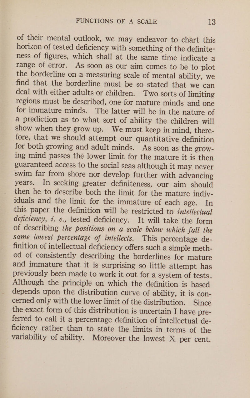 of their mental outlook, we may endeavor to chart this horizon of tested deficiency with something of the definite- ness of figures, which shall at the same time indicate a range of error. As soon as our aim comes to be to plot the borderline on a measuring scale of mental ability, we find that the borderline must be so stated that we can deal with either adults or children. Two sorts of limiting regions must be described, one for mature minds and one for immature minds. The latter will be in the nature of a prediction as to what sort of ability the children will show when they grow up. We must keep in mind, there- fore, that we should attempt our quantitative definition for both growing and adult minds. As soon as the grow- ing mind passes thé lower limit for the mature it is then guaranteed access to the social seas although it may never swim far from shore nor develop further with advancing years. In seeking greater definiteness, our aim should then be to describe both the limit for the mature indiv- iduals and the limit for the immature of each age. In this paper the definition will be restricted to intellectual deficiency, 1. e., tested deficiency. It will take the form of describing the positions on a scale below which fall the same lowest percentage of intellects. This percentage de- finition of intellectual deficiency offers such a simple meth- od of consistently describing the borderlines for mature and immature that it is surprising so little attempt has previously been made to work it out for a system of tests. Although the principle on which the definition is based depends upon the distribution curve of ability, it is con- cerned only with the lower limit of the distribution. Since the exact form of this distribution is uncertain I have pre- ferred to call it a percentage definition of intellectual de- ficiency rather than to state the limits in terms of the variability of ability. Moreover the lowest X per cent.