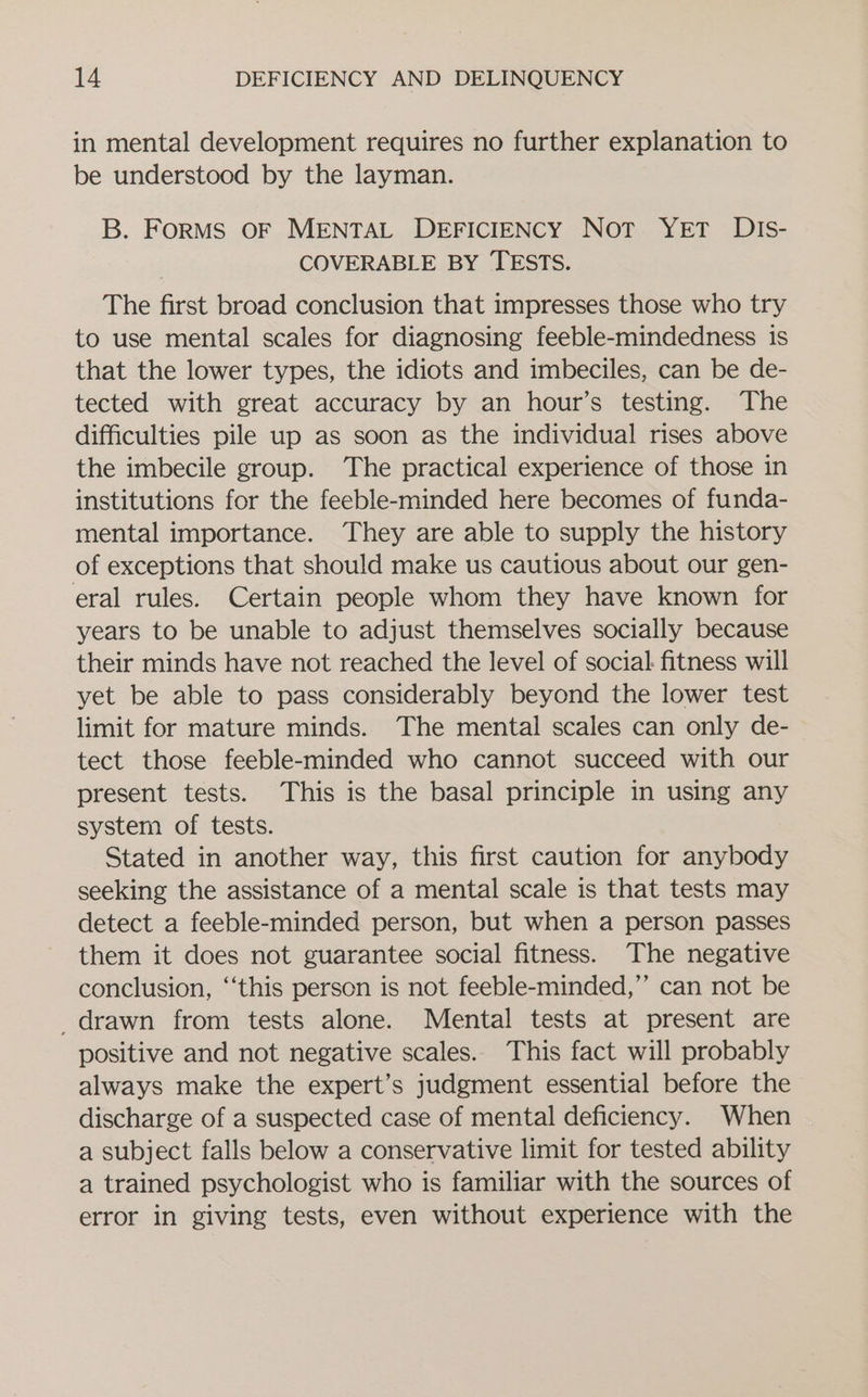 in mental development requires no further explanation to be understood by the layman. B. FORMS OF MENTAL DEFICIENCY Not YET DIs- COVERABLE BY TESTS. The first broad conclusion that impresses those who try to use mental scales for diagnosing feeble-mindedness is that the lower types, the idiots and imbeciles, can be de- tected with great accuracy by an hour’s testing. The difficulties pile up as soon as the individual rises above the imbecile group. The practical experience of those in institutions for the feeble-minded here becomes of funda- mental importance. They are able to supply the history of exceptions that should make us cautious about our gen- eral rules. Certain people whom they have known for years to be unable to adjust themselves socially because their minds have not reached the level of social: fitness will yet be able to pass considerably beyond the lower test limit for mature minds. The mental scales can only de- tect those feeble-minded who cannot succeed with our present tests. This is the basal principle in using any system of tests. Stated in another way, this first caution for anybody seeking the assistance of a mental scale is that tests may detect a feeble-minded person, but when a person passes them it does not guarantee social fitness. The negative conclusion, ‘‘this person is not feeble-minded,”’ can not be drawn from tests alone. Mental tests at present are positive and not negative scales.. This fact will probably always make the expert’s judgment essential before the discharge of a suspected case of mental deficiency. When a subject falls below a conservative limit for tested ability a trained psychologist who is familiar with the sources of error in giving tests, even without experience with the