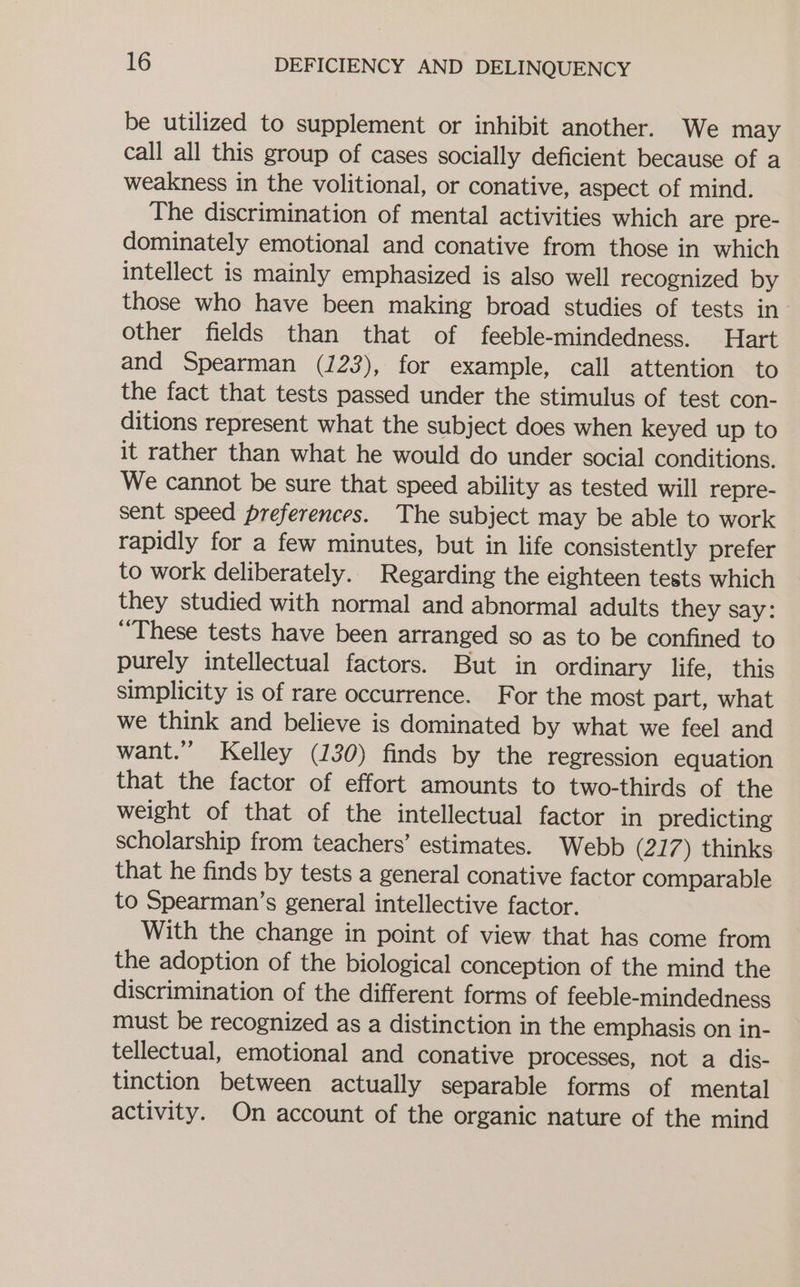 be utilized to supplement or inhibit another. We may call all this group of cases socially deficient because of a weakness in the volitional, or conative, aspect of mind. The discrimination of mental activities which are pre- dominately emotional and conative from those in which intellect is mainly emphasized is also well recognized by those who have been making broad studies of tests in other fields than that of feeble-mindedness. Hart and Spearman (123), for example, call attention to the fact that tests passed under the stimulus of test con- ditions represent what the subject does when keyed up to it rather than what he would do under social conditions. We cannot be sure that speed ability as tested will repre- sent speed preferences. The subject may be able to work rapidly for a few minutes, but in life consistently prefer to work deliberately. Regarding the eighteen tests which they studied with normal and abnormal adults they say: “These tests have been arranged so as to be confined to purely intellectual factors. But in ordinary life, this simplicity is of rare occurrence. For the most part, what we think and believe is dominated by what we feel and want.” Kelley (130) finds by the regression equation that the factor of effort amounts to two-thirds of the weight of that of the intellectual factor in predicting scholarship from teachers’ estimates. Webb (217) thinks that he finds by tests a general conative factor comparable to Spearman’s general intellective factor. With the change in point of view that has come from the adoption of the biological conception of the mind the discrimination of the different forms of feeble-mindedness must be recognized as a distinction in the emphasis on in- tellectual, emotional and conative processes, not a dis- tinction between actually separable forms of mental activity. On account of the organic nature of the mind