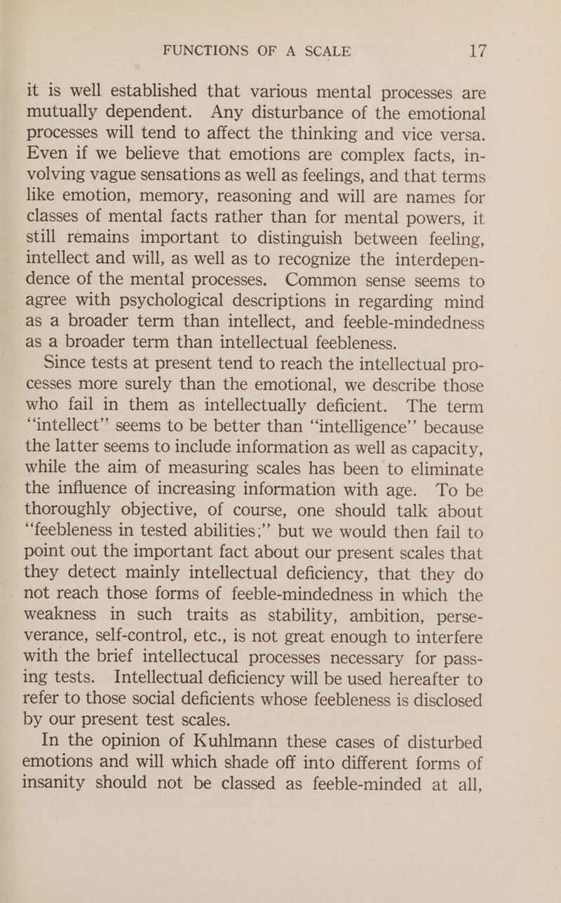 it is well established that various mental processes are mutually dependent. Any disturbance of the emotional processes will tend to affect the thinking and vice versa. Even if we believe that emotions are complex facts, in- volving vague sensations as well as feelings, and that terms like emotion, memory, reasoning and will are names for classes of mental facts rather than for mental powers, it still remains important to distinguish between feeling, intellect and will, as well as to recognize the interdepen- dence of the mental processes. Common sense seems to agree with psychological descriptions in regarding mind as a broader term than intellect, and feeble-mindedness as a broader term than intellectual feebleness. Since tests at present tend to reach the intellectual pro- cesses more surely than the emotional, we describe those who fail in them as intellectually deficient. The term “intellect” seems to be better than ‘“‘intelligence’’ because the latter seems to include information as well as capacity, while the aim of measuring scales has been to eliminate the influence of increasing information with age. To be thoroughly objective, of course, one should talk about ““‘feebleness in tested abilities;’’ but we would then fail to point out the important fact about our present scales that they detect mainly intellectual deficiency, that they do not reach those forms of feeble-mindedness in which the weakness in such traits as stability, ambition, perse- verance, self-control, etc., is not great enough to interfere with the brief intellectucal processes necessary for pass- ing tests. Intellectual deficiency will be used hereafter to refer to those social deficients whose feebleness is disclosed by our present test scales. In the opinion of Kuhlmann these cases of disturbed emotions and will which shade off into different forms of insanity should not be classed as feeble-minded at all,