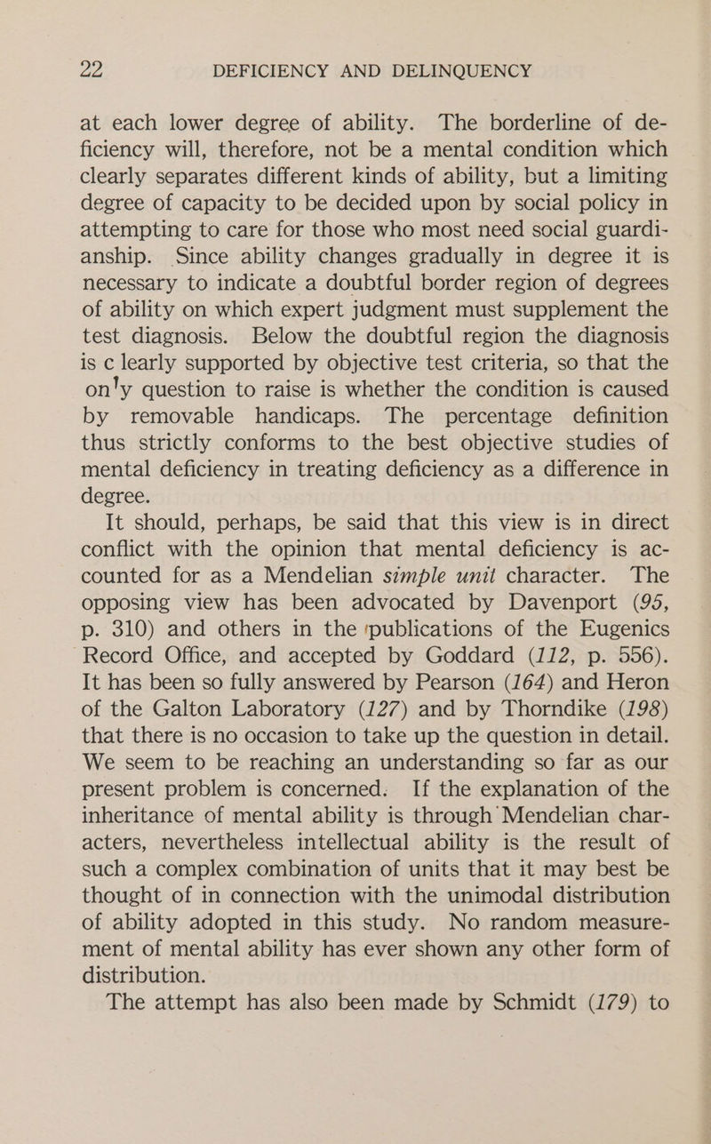 at each lower degree of ability. The borderline of de- ficiency will, therefore, not be a mental condition which clearly separates different kinds of ability, but a limiting degree of capacity to be decided upon by social policy in attempting to care for those who most need social guardi- anship. Since ability changes gradually in degree it is necessary to indicate a doubtful border region of degrees of ability on which expert judgment must supplement the test diagnosis. Below the doubtful region the diagnosis is c learly supported by objective test criteria, so that the on'y question to raise is whether the condition is caused by removable handicaps. The percentage definition thus strictly conforms to the best objective studies of mental deficiency in treating deficiency as a difference in degree. It should, perhaps, be said that this view is in direct conflict with the opinion that mental deficiency is ac- counted for as a Mendelian simple unit character. The opposing view has been advocated by Davenport (95, p. 310) and others in the ‘publications of the Eugenics Record Office, and accepted by Goddard (112, p. 556). It has been so fully answered by Pearson (164) and Heron of the Galton Laboratory (127) and by Thorndike (198) that there 1s no occasion to take up the question in detail. We seem to be reaching an understanding so far as our present problem is concerned. If the explanation of the inheritance of mental ability is through Mendelian char- acters, nevertheless intellectual ability is the result of such a complex combination of units that it may best be thought of in connection with the unimodal distribution of ability adopted in this study. No random measure- ment of mental ability has ever shown any other form of distribution. The attempt has also been made by Schmidt (179) to