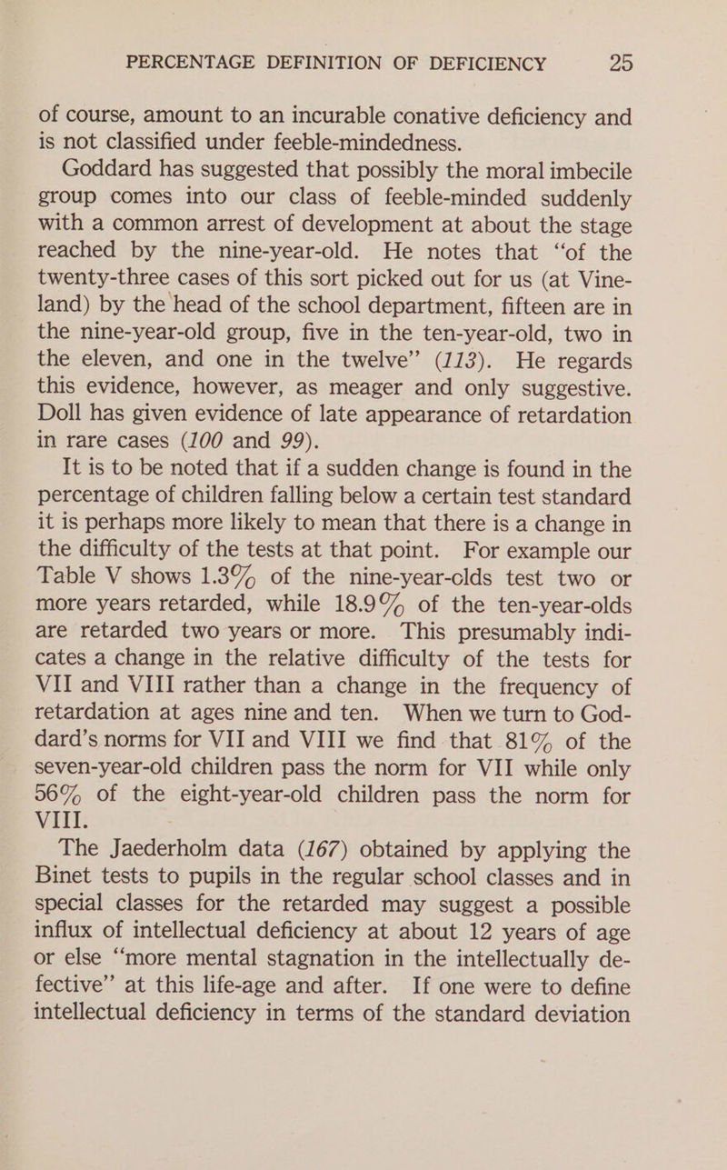 of course, amount to an incurable conative deficiency and is not classified under feeble-mindedness. Goddard has suggested that possibly the moral imbecile group comes into our class of feeble-minded suddenly with a common arrest of development at about the stage reached by the nine-year-old. He notes that ‘of the twenty-three cases of this sort picked out for us (at Vine- land) by the head of the school department, fifteen are in the nine-year-old group, five in the ten-year-old, two in the eleven, and one in the twelve” (113). He regards this evidence, however, as meager and only suggestive. Doll has given evidence of late appearance of retardation in rare cases (100 and 99). It is to be noted that if a sudden change is found in the percentage of children falling below a certain test standard it is perhaps more likely to mean that there is a change in the difficulty of the tests at that point. For example our Table V shows 1.3% of the nine-year-clds test two or more years retarded, while 18.9% of the ten-year-olds are retarded two years or more. This presumably indi- cates a change in the relative difficulty of the tests for VII and VIII rather than a change in the frequency of retardation at ages nine and ten. When we turn to God- dard’s norms for VII and VIII we find that 81% of the seven-year-old children pass the norm for VII while only 06% of the eight-year-old children pass the norm for VIII. ) The Jaederholm data (167) obtained by applying the Binet tests to pupils in the regular school classes and in special classes for the retarded may suggest a possible influx of intellectual deficiency at about 12 years of age or else “‘more mental stagnation in the intellectually de- fective’ at this life-age and after. If one were to define intellectual deficiency in terms of the standard deviation