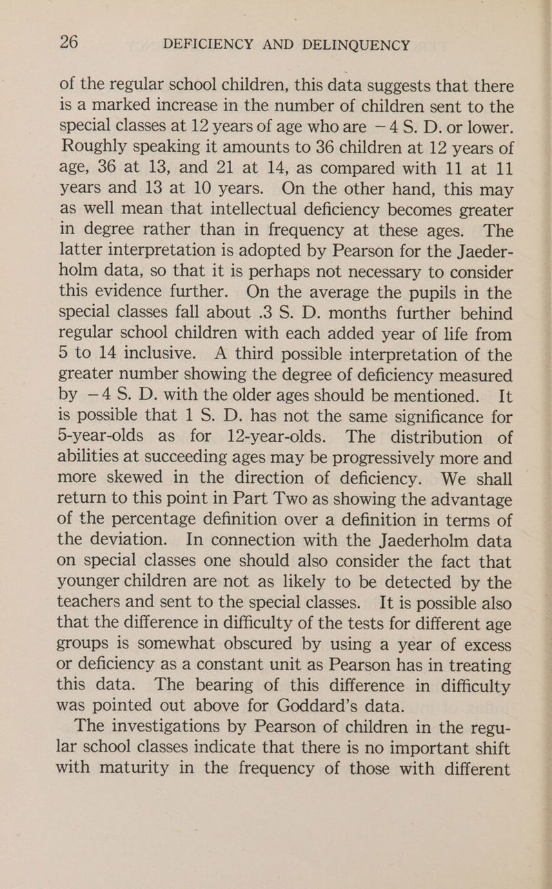 of the regular school children, this data suggests that there is a marked increase in the number of children sent to the special classes at 12 years of age who are —4 S. D. or lower. Roughly speaking it amounts to 36 children at 12 years of age, 36 at 13, and 21 at 14, as compared with 11 at 11 years and 13 at 10 years. On the other hand, this may as well mean that intellectual deficiency becomes greater in degree rather than in frequency at these ages. The latter interpretation is adopted by Pearson for the Jaeder- holm data, so that it is perhaps not necessary to consider this evidence further. On the average the pupils in the special classes fall about .3 S. D. months further behind regular school children with each added year of life from © to 14 inclusive. A third possible interpretation of the greater number showing the degree of deficiency measured by -—4S. D. with the older ages should be mentioned. It is possible that 1 S. D. has not the same significance for o-year-olds as for 12-year-olds. The distribution of abilities at succeeding ages may be progressively more and more skewed in the direction of deficiency. We shall — return to this point in Part Two as showing the advantage of the percentage definition over a definition in terms of the deviation. In connection with the Jaederholm data on special classes one should also consider the fact that younger children are not as likely to be detected by the teachers and sent to the special classes. It is possible also that the difference in difficulty of the tests for different age groups is somewhat obscured by using a year of excess or deficiency as a constant unit as Pearson has in treating this data. The bearing of this difference in difficulty was pointed out above for Goddard’s data. The investigations by Pearson of children in the regu- lar school classes indicate that there is no important shift with maturity in the frequency of those with different