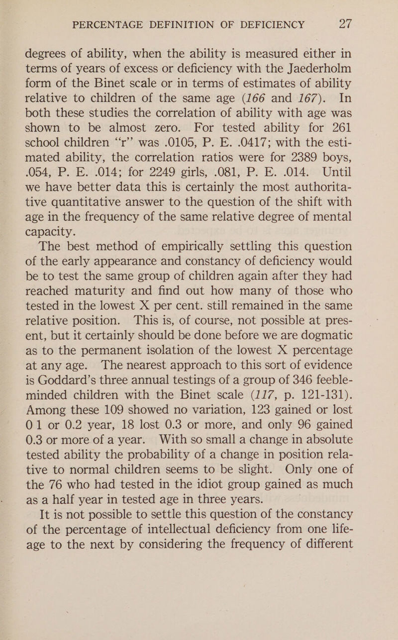 degrees of ability, when the ability is measured either in terms of years of excess or deficiency with the Jaederholm form of the Binet scale or in terms of estimates of ability relative to children of the same age (166 and 167). In both these studies the correlation of ability with age was shown to be almost zero. For tested ability for 261 school children “‘r’’ was .0105, P. E. .0417; with the esti- mated ability, the correlation ratios were for 2389 boys, 06450 PR. F.014&gt; for 2249 \eiris,.081oP2. 2. 014s: Until we have better data this is certainly the most authorita- tive quantitative answer to the question of the shift with age in the frequency of the same relative degree of mental capacity. The best method of empirically settling this question of the early appearance and constancy of deficiency would be to test the same group of children again after they had reached maturity and find out how many of those who tested in the lowest X per cent. still remained in the same relative position. This is, of course, not possible at pres- ent, but it certainly should be done before we are dogmatic as to the permanent isolation of the lowest X percentage at any age. The nearest approach to this sort of evidence is Goddard’s three annual testings of a group of 346 feeble- minded children with the Binet scale (117, p. 121-131). Among these 109 showed no variation, 123 gained or lost 01 or 0.2 year, 18 lost 0.3 or more, and only 96 gained 0.3 or more of a year. With so small a change in absolute tested ability the probability of a change in position rela- tive to normal children seems to be slight. Only one of the 76 who had tested in the idiot group gained as much as a half year in tested age in three years. It is not possible to settle this question of the constancy of the percentage of intellectual deficiency from one life- age to the next by considering the frequency of different