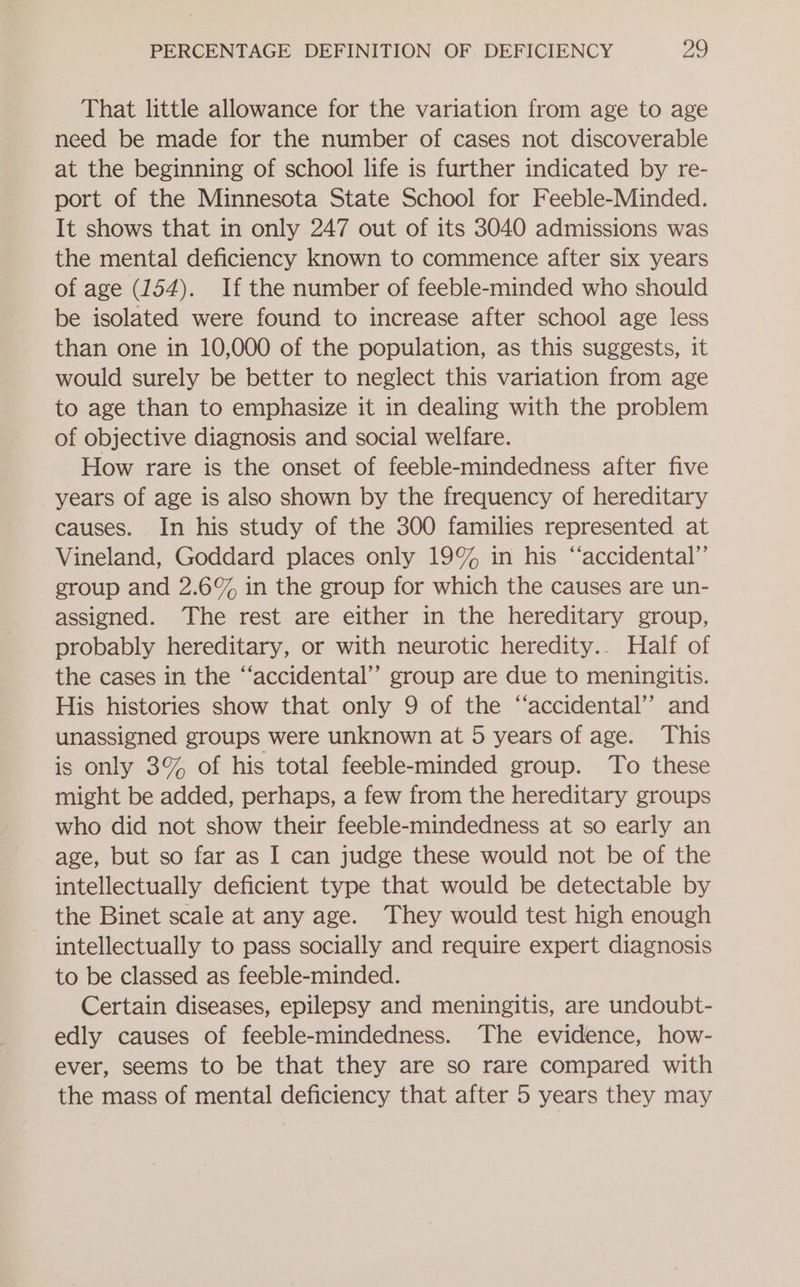 That little allowance for the variation from age to age need be made for the number of cases not discoverable at the beginning of school life is further indicated by re- port of the Minnesota State School for Feeble-Minded. It shows that in only 247 out of its 3040 admissions was the mental deficiency known to commence after six years of age (154). If the number of feeble-minded who should be isolated were found to increase after school age less than one in 10,000 of the population, as this suggests, it would surely be better to neglect this variation from age to age than to emphasize it in dealing with the problem of objective diagnosis and social welfare. How rare is the onset of feeble-mindedness after five years of age is also shown by the frequency of hereditary causes. In his study of the 300 families represented at Vineland, Goddard places only 19% in his “‘accidental”’ group and 2.6% in the group for which the causes are un- assigned. The rest are either in the hereditary group, probably hereditary, or with neurotic heredity.. Half of the cases in the ‘‘accidental”’ group are due to meningitis. His histories show that only 9 of the “‘accidental’’ and unassigned groups were unknown at 5 years of age. This is only 3% of his total feeble-minded group. To these might be added, perhaps, a few from the hereditary groups who did not show their feeble-mindedness at so early an age, but so far as I can judge these would not be of the intellectually deficient type that would be detectable by the Binet scale at any age. They would test high enough intellectually to pass socially and require expert diagnosis to be classed as feeble-minded. Certain diseases, epilepsy and meningitis, are undoubt- edly causes of feeble-mindedness. The evidence, how- ever, seems to be that they are so rare compared with the mass of mental deficiency that after 5 years they may