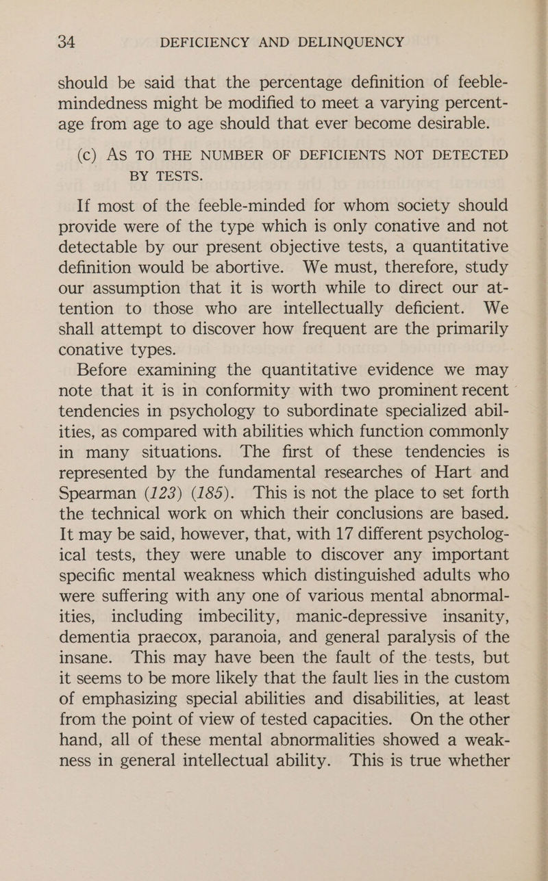 should be said that the percentage definition of feeble- mindedness might be modified to meet a varying percent- age from age to age should that ever become desirable. (c) AS TO THE NUMBER OF DEFICIENTS NOT DETECTED BY TESTS. If most of the feeble-minded for whom society should provide were of the type which is only conative and not detectable by our present objective tests, a quantitative definition would be abortive. We must, therefore, study our assumption that it is worth while to direct our at- tention to those who are intellectually deficient. We shall attempt to discover how frequent are the primarily conative types. Before examining the quantitative evidence we may note that it is in conformity with two prominent recent ° tendencies in psychology to subordinate specialized abil- ities, as compared with abilities which function commonly in many situations. The first of these tendencies is represented by the fundamental researches of Hart and Spearman (123) (185). This is not the place to set forth the technical work on which their conclusions are based. It may be said, however, that, with 17 different psycholog- ical tests, they were unable to discover any important specific mental weakness which distinguished adults who were suffering with any one of various mental abnormal- ities, including imbecility, manic-depressive insanity, dementia praecox, paranoia, and general paralysis of the insane. This may have been the fault of the tests, but it seems to be more likely that the fault lies in the custom of emphasizing special abilities and disabilities, at least from the point of view of tested capacities. On the other hand, all of these mental abnormalities showed a weak- ness in general intellectual ability. This is true whether