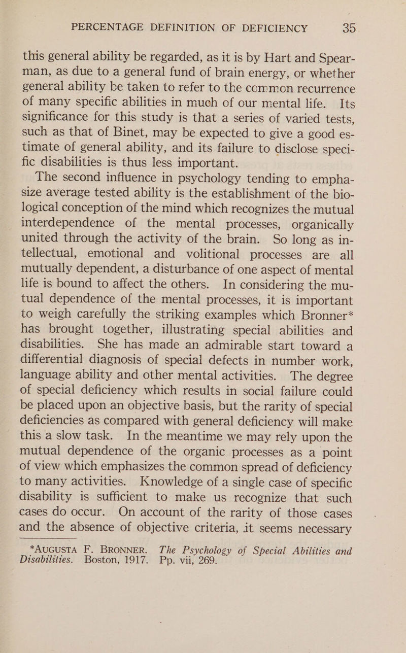 this general ability be regarded, as it is by Hart and Spear- man, as due to a general fund of brain energy, or whether general ability be taken to refer to the common recurrence of many specific abilities in much of our mental life. Its significance for this study is that a series of varied tests, such as that of Binet, may be expected to give a good es- timate of general ability, and its failure to disclose speci- fic disabilities is thus less important. The second influence in psychology tending to empha- size average tested ability is the establishment of the bio- logical conception of the mind which recognizes the mutual _ interdependence of the mental processes, organically united through the activity of the brain. So long as in- tellectual, emotional and volitional processes are all mutually dependent, a disturbance of one aspect of mental life is bound to affect the others. In considering the mu- tual dependence of the mental processes, it is important to weigh carefully the striking examples which Bronner* has brought together, illustrating special abilities and disabilities. She has made an admirable start toward a differential diagnosis of special defects in number work, language ability and other mental activities. The degree of special deficiency which results in social failure could be placed upon an objective basis, but the rarity of special deficiencies as compared with general deficiency will make this a slow task. In the meantime we may rely upon the mutual dependence of the organic processes as a point of view which emphasizes the common spread of deficiency to many activities. Knowledge of a single case of specific disability is sufficient to make us recognize that such cases do occur. On account of the rarity of those cases and the absence of objective criteria, it seems necessary *AUGUSTA F. BRONNER. The Psychology of Special Abilities and Disabilities. Boston, 1917. Pp. vii, 269.