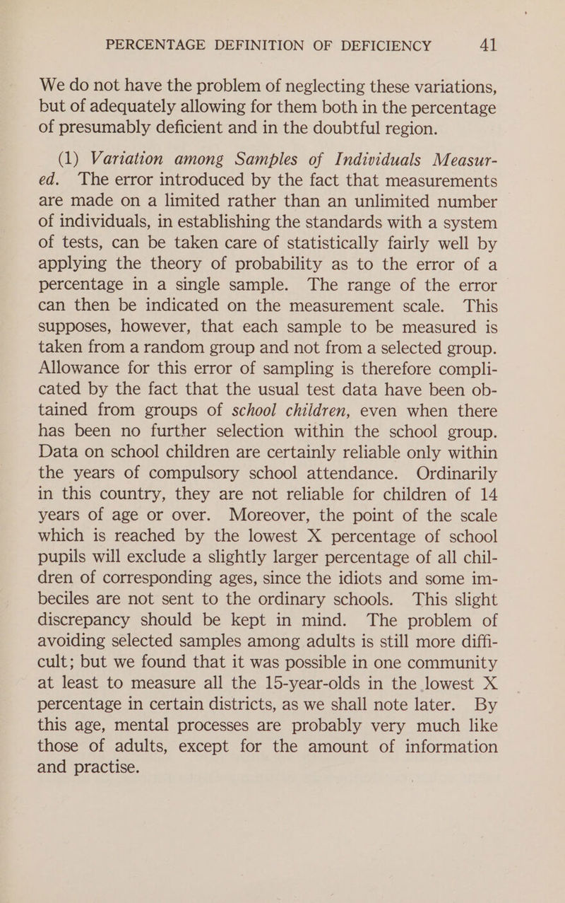 We do not have the problem of neglecting these variations, but of adequately allowing for them both in the percentage of presumably deficient and in the doubtful region. (1) Variation among Samples of Individuals Measur- ed. The error introduced by the fact that measurements are made on a limited rather than an unlimited number of individuals, in establishing the standards with a system of tests, can be taken care of statistically fairly well by applying the theory of probability as to the error of a percentage in a single sample. The range of the error can then be indicated on the measurement scale. This supposes, however, that each sample to be measured is taken from a random group and not from a selected group. Allowance for this error of sampling is therefore compli- cated by the fact that the usual test data have been ob- tained from groups of school children, even when there has been no further selection within the school group. Data on school children are certainly reliable only within the years of compulsory school attendance. Ordinarily in this country, they are not reliable for children of 14 years of age or over. Moreover, the point of the scale which is reached by the lowest X percentage of school pupils will exclude a slightly larger percentage of all chil- dren of corresponding ages, since the idiots and some im- beciles are not sent to the ordinary schools. This slight discrepancy should be kept in mind. The problem of avoiding selected samples among adults is still more diffi- cult; but we found that it was possible in one community at least to measure all the 15-year-olds in the lowest X percentage in certain districts, as we shall note later. By this age, mental processes are probably very much like those of adults, except for the amount of information and practise.