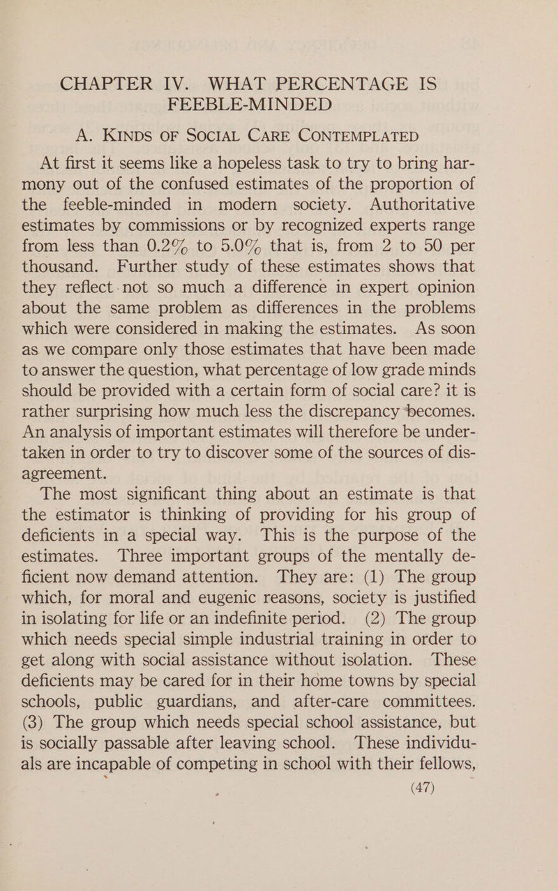 CHAPTER IV. WHAT PERCENTAGE IS FEEBLE-MINDED A. KINDS OF SOCIAL CARE CONTEMPLATED At first it seems like a hopeless task to try to bring har- mony out of the confused estimates of the proportion of the feeble-minded in modern society. Authoritative estimates by commissions or by recognized experts range from less than 0.2% to 5.0% that is, from 2 to 50 per thousand. Further study of these estimates shows that they reflect-not so much a difference in expert opinion about the same problem as differences in the problems which were considered in making the estimates. As soon as we compare only those estimates that have been made to answer the question, what percentage of low grade minds should be provided with a certain form of social care? it is rather surprising how much less the discrepancy ‘becomes. An analysis of important estimates will therefore be under- taken in order to try to discover some of the sources of dis- agreement. The most significant thing about an estimate is that the estimator is thinking of providing for his group of deficients in a special way. This is the purpose of the estimates. Three important groups of the mentally de- ficient now demand attention. They are: (1) The group which, for moral and eugenic reasons, society is justified in isolating for life or an indefinite period. (2) The group which needs special simple industrial training in order to get along with social assistance without isolation. These deficients may be cared for in their home towns by special schools, public guardians, and after-care committees. (3) The group which needs special school assistance, but is socially passable after leaving school. These individu- als are incapable of competing in school with their fellows,