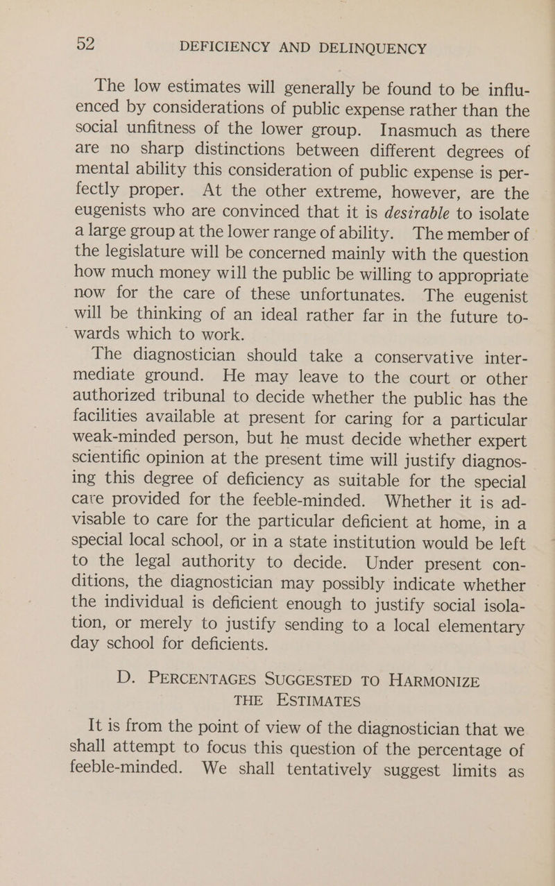 The low estimates will generally be found to be influ- enced by considerations of public expense rather than the social unfitness of the lower group. Inasmuch as there are no sharp distinctions between different degrees of mental ability this consideration of public expense is per- fectly proper. At the other extreme, however, are the eugenists who are convinced that it is desirable to isolate a large group at the lower range of ability. The member of the legislature will be concerned mainly with the question how much money will the public be willing to appropriate now for the care of these unfortunates. The eugenist will be thinking of an ideal rather far in the future to- ~wards which to work. The diagnostician should take a conservative inter- mediate ground. He may leave to the court or other authorized tribunal to decide whether the public has the facilities available at present for caring for a particular weak-minded person, but he must decide whether expert scientific opinion at the present time will justify diagnos- ing this degree of deficiency as suitable for the special care provided for the feeble-minded. Whether it is ad- visable to care for the particular deficient at home, in a special local school, or in a state institution would be left to the legal authority to decide. Under present con- ditions, the diagnostician may possibly indicate whether the individual is deficient enough to justify social isola- tion, or merely to justify sending to a local elementary day school for deficients. D. PERCENTAGES SUGGESTED TO HARMONIZE THE ESTIMATES It is from the point of view of the diagnostician that we shall attempt to focus this question of the percentage of feeble-minded. We shall tentatively suggest limits as