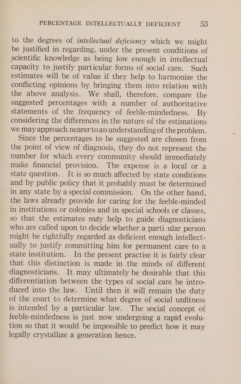 to the degrees of intellectual deficiency which we might be justified in regarding, under the present conditions of scientific knowledge as being low enough in intellectual capacity to justify particular forms of social care. Such estimates will be of value if they help to harmonize the conflicting opinions by bringing them into relation with the above analysis. We shall, therefore, compare the suggested percentages with a number of authoritative statements of the frequency of feeble-mindedness. By considering the differences in the nature of the estimations we may approach nearer toan understanding of the problem. Since the percentages to be suggested are chosen from the point of view of diagnosis, they do not represent the number for which every community should immediately make financial provision. The expense is a local or a state question. It is so much affected by state conditions and by public policy that it probably must be determined in any state by a special commission. On the other hand, the laws already provide for caring for the feeble-minded in institutions or colonies and in special schools or classes, so that the estimates mdy help to guide diagnosticians who are called upon to decide whether a parti:ular person might be rightfully regarded as deficient enough intellect- ually to justify committing him for permanent care to a state institution. In the present practise it is fairly clear that this distinction is made in the minds of different diagnosticians. It may ultimately be desirable that this differentiation between the types of social care be intro- duced into the law. Until then it will remain the duty of the court to determine what degree of social unfitness is intended by a particular law. The social concept of feeble-mindedness is just now undergoing a rapid evolu- tion so that it would be impossible to predict how it may legally crystallize a generation hence.